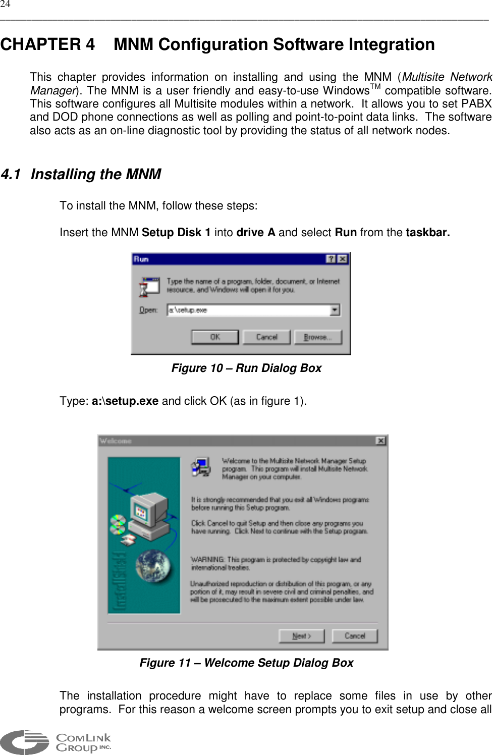 24 _____________________________________________________________________________________________  CHAPTER 4  MNM Configuration Software Integration  This chapter provides information on installing and using the MNM (Multisite Network Manager). The MNM is a user friendly and easy-to-use WindowsTM compatible software. This software configures all Multisite modules within a network.  It allows you to set PABX and DOD phone connections as well as polling and point-to-point data links.  The software also acts as an on-line diagnostic tool by providing the status of all network nodes.  4.1 Installing the MNM   To install the MNM, follow these steps:  Insert the MNM Setup Disk 1 into drive A and select Run from the taskbar.   Figure 10 – Run Dialog Box  Type: a:\setup.exe and click OK (as in figure 1).    Figure 11 – Welcome Setup Dialog Box  The installation procedure might have to replace some files in use by other programs.  For this reason a welcome screen prompts you to exit setup and close all 