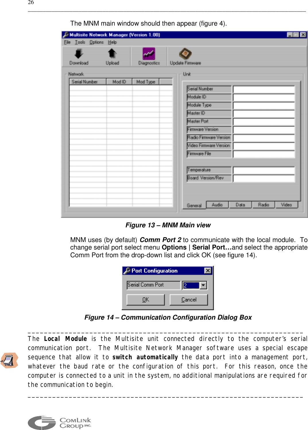 26 _____________________________________________________________________________________________  The MNM main window should then appear (figure 4).  Figure 13 – MNM Main view MNM uses (by default) Comm Port 2 to communicate with the local module.  To change serial port select menu Options | Serial Port…and select the appropriate Comm Port from the drop-down list and click OK (see figure 14).  Figure 14 – Communication Configuration Dialog Box ___________________________________________________________________ The  Local Module is the Multisite unit connected directly to the computer’s serial communication port.  The Multisite Network Manager software uses a special escape sequence that allow it to switch automatically the data port into a management port, whatever the baud rate or the configuration of this port.  For this reason, once the computer is connected to a unit in the system, no additional manipulations are required for the communication to begin. ___________________________________________________________________ 