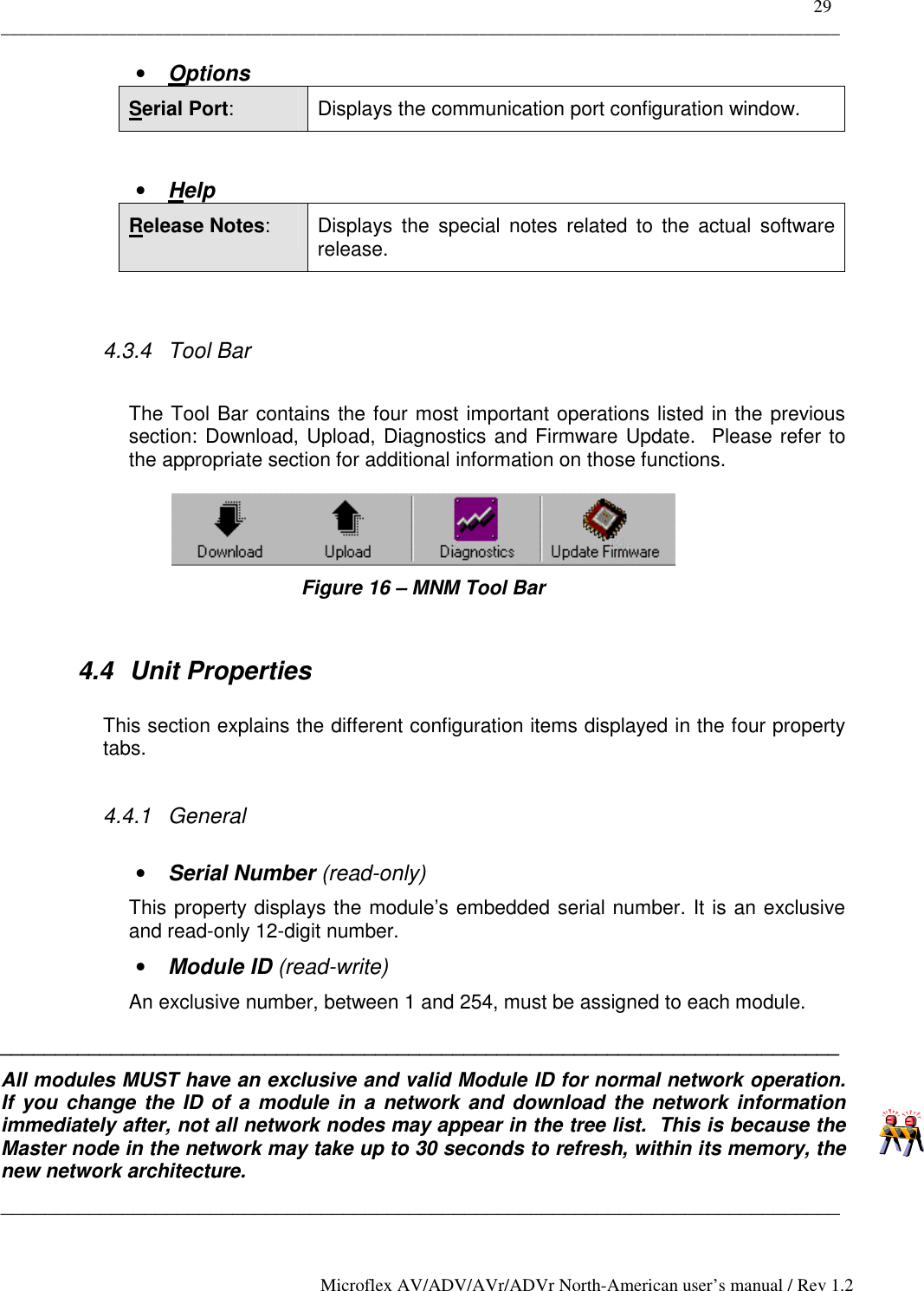    29 _____________________________________________________________________________________________ Microflex AV/ADV/AVr/ADVr North-American user’s manual / Rev 1.2 •  Options Serial Port:  Displays the communication port configuration window.  •  Help Release Notes:  Displays the special notes related to the actual software release.  4.3.4 Tool Bar  The Tool Bar contains the four most important operations listed in the previous section: Download, Upload, Diagnostics and Firmware Update.  Please refer to the appropriate section for additional information on those functions.  Figure 16 – MNM Tool Bar  4.4 Unit Properties  This section explains the different configuration items displayed in the four property tabs.  4.4.1 General  •  Serial Number (read-only) This property displays the module’s embedded serial number. It is an exclusive and read-only 12-digit number. •  Module ID (read-write) An exclusive number, between 1 and 254, must be assigned to each module. ____________________________________________________________________________ All modules MUST have an exclusive and valid Module ID for normal network operation.  If you change the ID of a module in a network and download the network information immediately after, not all network nodes may appear in the tree list.  This is because the Master node in the network may take up to 30 seconds to refresh, within its memory, the new network architecture. ____________________________________________________________________________ 