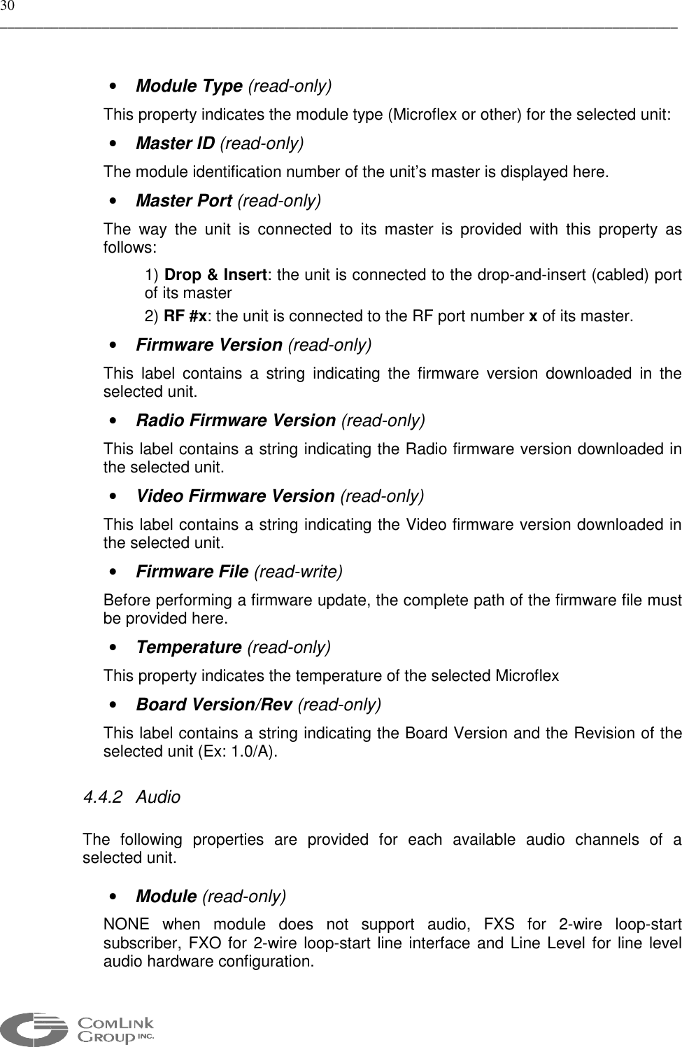30 _____________________________________________________________________________________________   •  Module Type (read-only) This property indicates the module type (Microflex or other) for the selected unit: •  Master ID (read-only) The module identification number of the unit’s master is displayed here. •  Master Port (read-only) The way the unit is connected to its master is provided with this property as follows: 1) Drop &amp; Insert: the unit is connected to the drop-and-insert (cabled) port of its master 2) RF #x: the unit is connected to the RF port number x of its master. •  Firmware Version (read-only) This label contains a string indicating the firmware version downloaded in the selected unit. •  Radio Firmware Version (read-only) This label contains a string indicating the Radio firmware version downloaded in the selected unit. •  Video Firmware Version (read-only)  This label contains a string indicating the Video firmware version downloaded in the selected unit. •  Firmware File (read-write) Before performing a firmware update, the complete path of the firmware file must be provided here. •  Temperature (read-only) This property indicates the temperature of the selected Microflex  •  Board Version/Rev (read-only) This label contains a string indicating the Board Version and the Revision of the selected unit (Ex: 1.0/A). 4.4.2 Audio  The following properties are provided for each available audio channels of a selected unit.  •  Module (read-only) NONE when module does not support audio, FXS for 2-wire loop-start subscriber, FXO for 2-wire loop-start line interface and Line Level for line level audio hardware configuration.  