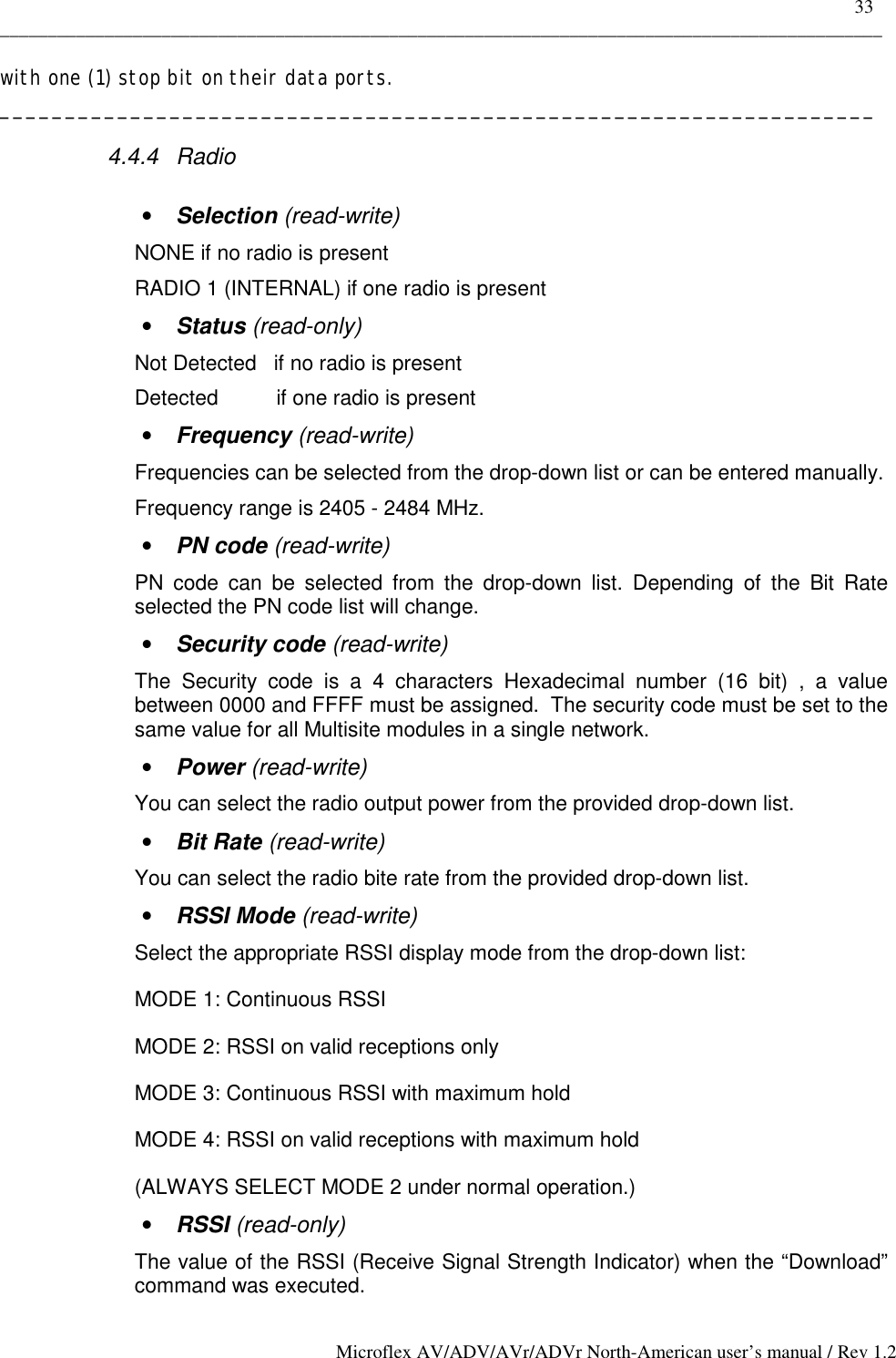    33 _____________________________________________________________________________________________ Microflex AV/ADV/AVr/ADVr North-American user’s manual / Rev 1.2 with one (1) stop bit on their data ports. ___________________________________________________________________ 4.4.4 Radio  •  Selection (read-write) NONE if no radio is present RADIO 1 (INTERNAL) if one radio is present •  Status (read-only) Not Detected   if no radio is present Detected          if one radio is present •  Frequency (read-write) Frequencies can be selected from the drop-down list or can be entered manually. Frequency range is 2405 - 2484 MHz. •  PN code (read-write) PN code can be selected from the drop-down list. Depending of the Bit Rate selected the PN code list will change. •  Security code (read-write) The Security code is a 4 characters Hexadecimal number (16 bit) , a value between 0000 and FFFF must be assigned.  The security code must be set to the same value for all Multisite modules in a single network. •  Power (read-write) You can select the radio output power from the provided drop-down list. •  Bit Rate (read-write) You can select the radio bite rate from the provided drop-down list. •  RSSI Mode (read-write) Select the appropriate RSSI display mode from the drop-down list: MODE 1: Continuous RSSI MODE 2: RSSI on valid receptions only MODE 3: Continuous RSSI with maximum hold MODE 4: RSSI on valid receptions with maximum hold  (ALWAYS SELECT MODE 2 under normal operation.) •  RSSI (read-only) The value of the RSSI (Receive Signal Strength Indicator) when the “Download” command was executed. 