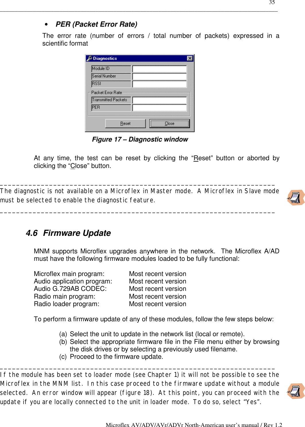    35 _____________________________________________________________________________________________ Microflex AV/ADV/AVr/ADVr North-American user’s manual / Rev 1.2 •  PER (Packet Error Rate) The error rate (number of errors / total number of packets) expressed in a scientific format  Figure 17 – Diagnostic window  At any time, the test can be reset by clicking the “Reset” button or aborted by clicking the “Close” button.  ___________________________________________________________________ The diagnostic is not available on a Microflex in Master mode.  A Microflex in Slave mode must be selected to enable the diagnostic feature. ___________________________________________________________________  4.6 Firmware Update  MNM supports Microflex upgrades anywhere in the network.  The Microflex A/AD must have the following firmware modules loaded to be fully functional:  Microflex main program:    Most recent version Audio application program:  Most recent version Audio G.729AB CODEC:   Most recent version Radio main program:    Most recent version Radio loader program:    Most recent version  To perform a firmware update of any of these modules, follow the few steps below:  (a) Select the unit to update in the network list (local or remote). (b) Select the appropriate firmware file in the File menu either by browsing the disk drives or by selecting a previously used filename. (c)  Proceed to the firmware update. ___________________________________________________________________ If the module has been set to loader mode (see Chapter 1) it will not be possible to see the Microflex in the MNM list.  In this case proceed to the firmware update without a module selected.  An error window will appear (figure 18).  At this point, you can proceed with the update if you are locally connected to the unit in loader mode.  To do so, select “Yes”. 