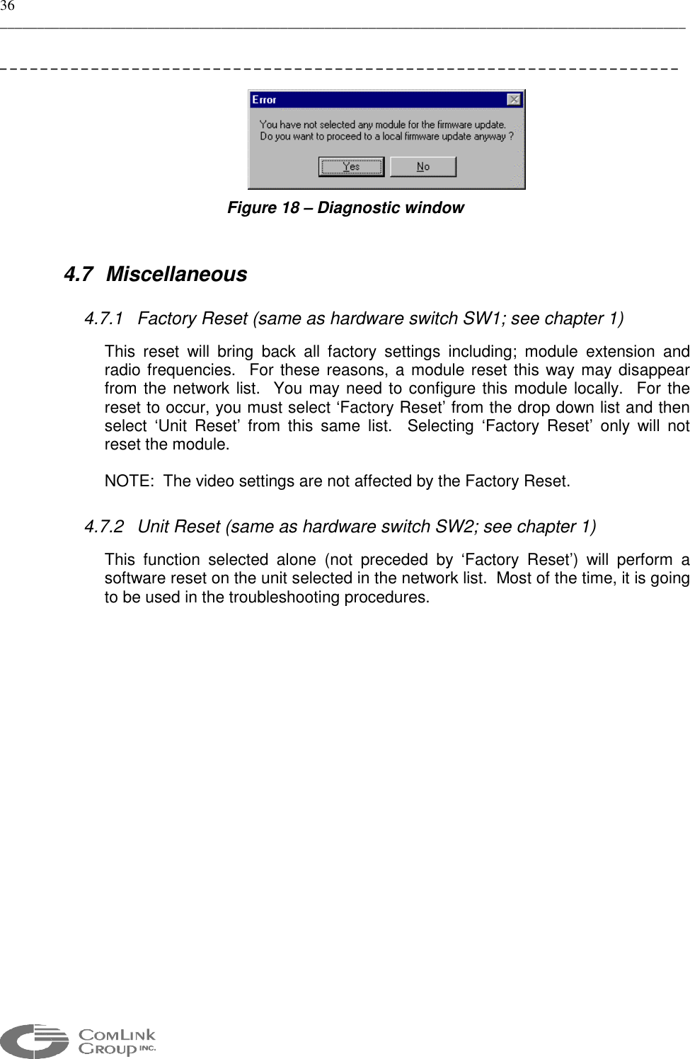 36 _____________________________________________________________________________________________  ___________________________________________________________________   Figure 18 – Diagnostic window  4.7 Miscellaneous 4.7.1  Factory Reset (same as hardware switch SW1; see chapter 1) This reset will bring back all factory settings including; module extension and radio frequencies.  For these reasons, a module reset this way may disappear from the network list.  You may need to configure this module locally.  For the reset to occur, you must select ‘Factory Reset’ from the drop down list and then select ‘Unit Reset’ from this same list.  Selecting ‘Factory Reset’ only will not reset the module. NOTE:  The video settings are not affected by the Factory Reset.    4.7.2  Unit Reset (same as hardware switch SW2; see chapter 1) This function selected alone (not preceded by ‘Factory Reset’) will perform a software reset on the unit selected in the network list.  Most of the time, it is going to be used in the troubleshooting procedures.    