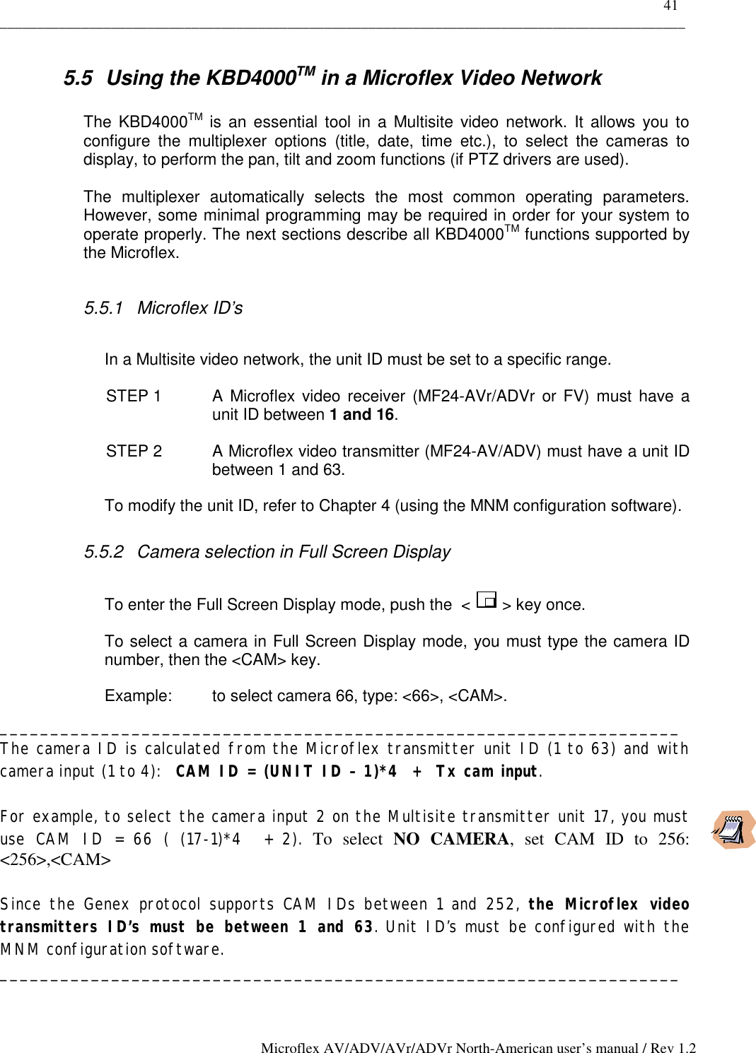    41 _____________________________________________________________________________________________ Microflex AV/ADV/AVr/ADVr North-American user’s manual / Rev 1.2 5.5  Using the KBD4000TM in a Microflex Video Network  The KBD4000TM is an essential tool in a Multisite video network. It allows you to configure the multiplexer options (title, date, time etc.), to select the cameras to display, to perform the pan, tilt and zoom functions (if PTZ drivers are used).   The multiplexer automatically selects the most common operating parameters. However, some minimal programming may be required in order for your system to operate properly. The next sections describe all KBD4000TM functions supported by the Microflex.   5.5.1 Microflex ID’s  In a Multisite video network, the unit ID must be set to a specific range. STEP 1  A Microflex video receiver (MF24-AVr/ADVr or FV) must have a unit ID between 1 and 16.  STEP 2  A Microflex video transmitter (MF24-AV/ADV) must have a unit ID between 1 and 63. To modify the unit ID, refer to Chapter 4 (using the MNM configuration software). 5.5.2  Camera selection in Full Screen Display   To enter the Full Screen Display mode, push the  &lt;       &gt; key once.  To select a camera in Full Screen Display mode, you must type the camera ID number, then the &lt;CAM&gt; key.  Example:   to select camera 66, type: &lt;66&gt;, &lt;CAM&gt;. ___________________________________________________________________ The camera ID is calculated from the Microflex transmitter unit ID (1 to 63) and with camera input (1 to 4):   CAM ID = (UNIT ID – 1)*4  +  Tx cam input.    For example, to select the camera input 2 on the Multisite transmitter unit 17, you must use CAM ID = 66 ( (17-1)*4  + 2). To select NO CAMERA, set CAM ID to 256: &lt;256&gt;,&lt;CAM&gt;    Since the Genex protocol supports CAM IDs between 1 and 252, the Microflex video transmitters ID’s must be between 1 and 63. Unit ID’s must be configured with the MNM configuration software. ___________________________________________________________________  