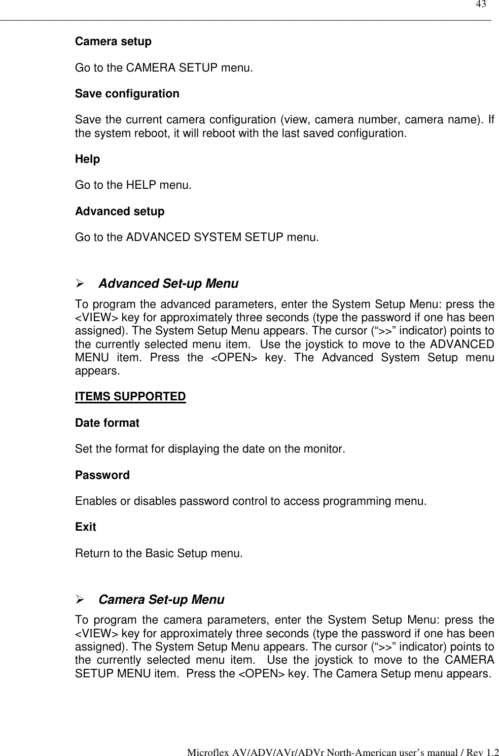    43 _____________________________________________________________________________________________ Microflex AV/ADV/AVr/ADVr North-American user’s manual / Rev 1.2 Camera setup Go to the CAMERA SETUP menu. Save configuration Save the current camera configuration (view, camera number, camera name). If the system reboot, it will reboot with the last saved configuration. Help Go to the HELP menu. Advanced setup Go to the ADVANCED SYSTEM SETUP menu.  ! Advanced Set-up Menu  To program the advanced parameters, enter the System Setup Menu: press the &lt;VIEW&gt; key for approximately three seconds (type the password if one has been assigned). The System Setup Menu appears. The cursor (“&gt;&gt;” indicator) points to the currently selected menu item.  Use the joystick to move to the ADVANCED MENU item. Press the &lt;OPEN&gt; key. The Advanced System Setup menu appears. ITEMS SUPPORTED Date format Set the format for displaying the date on the monitor.  Password Enables or disables password control to access programming menu. Exit Return to the Basic Setup menu.  ! Camera Set-up Menu  To program the camera parameters, enter the System Setup Menu: press the &lt;VIEW&gt; key for approximately three seconds (type the password if one has been assigned). The System Setup Menu appears. The cursor (“&gt;&gt;” indicator) points to the currently selected menu item.  Use the joystick to move to the CAMERA SETUP MENU item.  Press the &lt;OPEN&gt; key. The Camera Setup menu appears.  
