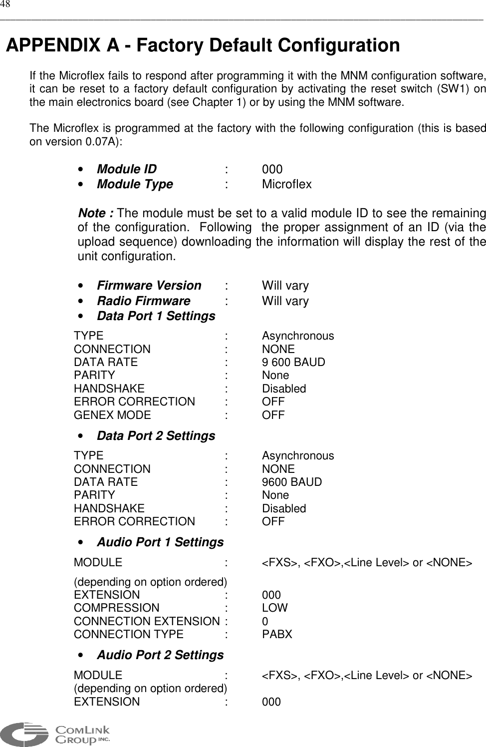 48 _____________________________________________________________________________________________   APPENDIX A - Factory Default Configuration  If the Microflex fails to respond after programming it with the MNM configuration software, it can be reset to a factory default configuration by activating the reset switch (SW1) on the main electronics board (see Chapter 1) or by using the MNM software.  The Microflex is programmed at the factory with the following configuration (this is based on version 0.07A):  •  Module ID   :  000 •  Module Type   :  Microflex  Note : The module must be set to a valid module ID to see the remaining of the configuration.  Following  the proper assignment of an ID (via the upload sequence) downloading the information will display the rest of the unit configuration.   •  Firmware Version  :  Will vary •  Radio Firmware  : Will vary •  Data Port 1 Settings TYPE    : Asynchronous CONNECTION  : NONE DATA RATE      :  9 600 BAUD PARITY   : None HANDSHAKE   : Disabled ERROR CORRECTION  :  OFF GENEX MODE    :  OFF •  Data Port 2 Settings TYPE    : Asynchronous CONNECTION  : NONE DATA RATE   : 9600 BAUD PARITY   : None HANDSHAKE   : Disabled ERROR CORRECTION  :  OFF •  Audio Port 1 Settings MODULE      :  &lt;FXS&gt;, &lt;FXO&gt;,&lt;Line Level&gt; or &lt;NONE&gt; (depending on option ordered) EXTENSION   : 000 COMPRESSION   :  LOW  CONNECTION EXTENSION :  0 CONNECTION TYPE   :  PABX •  Audio Port 2 Settings MODULE      :  &lt;FXS&gt;, &lt;FXO&gt;,&lt;Line Level&gt; or &lt;NONE&gt; (depending on option ordered) EXTENSION   : 000  