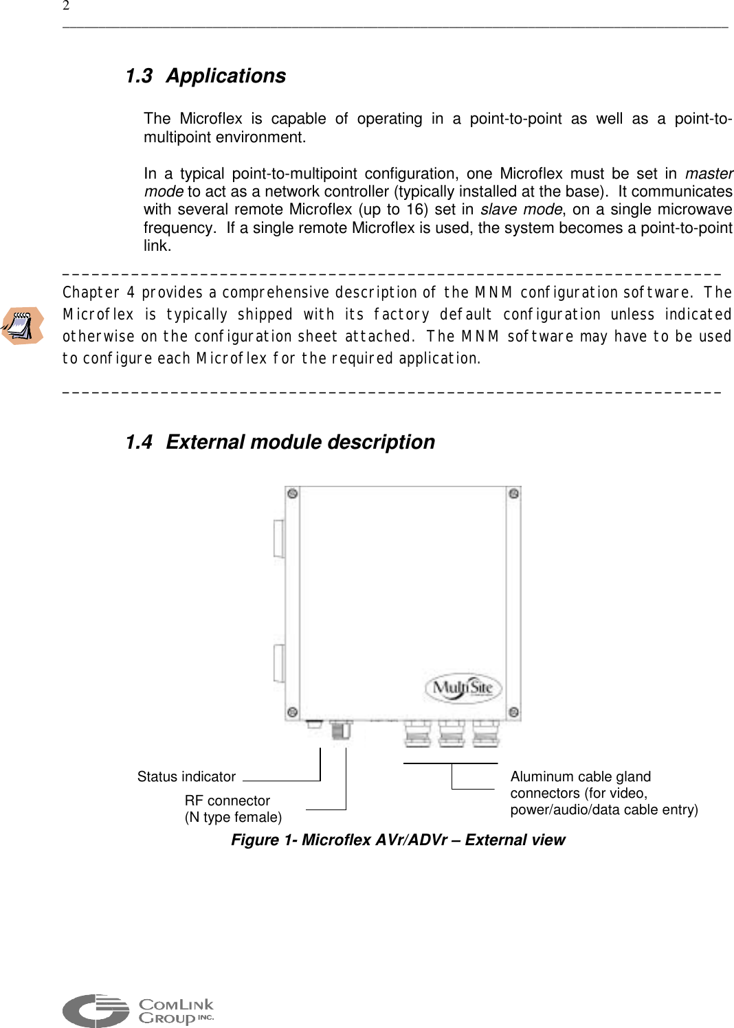 2 _____________________________________________________________________________________________  1.3 Applications  The Microflex is capable of operating in a point-to-point as well as a point-to-multipoint environment.   In a typical point-to-multipoint configuration, one Microflex must be set in master mode to act as a network controller (typically installed at the base).  It communicates with several remote Microflex (up to 16) set in slave mode, on a single microwave frequency.  If a single remote Microflex is used, the system becomes a point-to-point link.   ___________________________________________________________________ Chapter 4 provides a comprehensive description of the MNM configuration software.  The Microflex is typically shipped with its factory default configuration unless indicated otherwise on the configuration sheet attached.  The MNM software may have to be used to configure each Microflex for the required application. ___________________________________________________________________  1.4  External module description      Figure 1- Microflex AVr/ADVr – External view   Aluminum cable gland  connectors (for video, power/audio/data cable entry) Status indicatorRF connector  (N type female) 