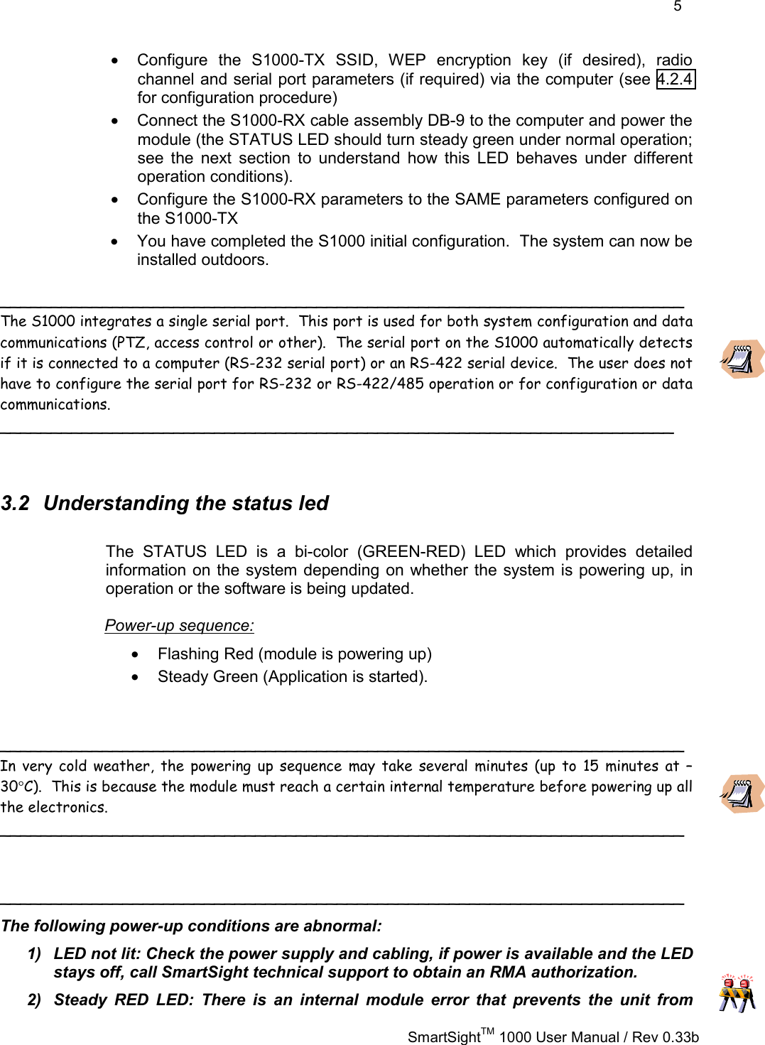    5   SmartSightTM 1000 User Manual / Rev 0.33b  •  Configure the S1000-TX SSID, WEP encryption key (if desired), radio channel and serial port parameters (if required) via the computer (see 4.2.4 for configuration procedure) •  Connect the S1000-RX cable assembly DB-9 to the computer and power the module (the STATUS LED should turn steady green under normal operation; see the next section to understand how this LED behaves under different operation conditions). •  Configure the S1000-RX parameters to the SAME parameters configured on the S1000-TX •  You have completed the S1000 initial configuration.  The system can now be installed outdoors.  ___________________________________________________________________ The S1000 integrates a single serial port.  This port is used for both system configuration and data communications (PTZ, access control or other).  The serial port on the S1000 automatically detects if it is connected to a computer (RS-232 serial port) or an RS-422 serial device.  The user does not have to configure the serial port for RS-232 or RS-422/485 operation or for configuration or data communications. __________________________________________________________________   3.2  Understanding the status led The STATUS LED is a bi-color (GREEN-RED) LED which provides detailed information on the system depending on whether the system is powering up, in operation or the software is being updated. Power-up sequence: •  Flashing Red (module is powering up) •  Steady Green (Application is started).   ___________________________________________________________________ In very cold weather, the powering up sequence may take several minutes (up to 15 minutes at –30°C).  This is because the module must reach a certain internal temperature before powering up all the electronics.   ___________________________________________________________________   ___________________________________________________________________ The following power-up conditions are abnormal: 1)  LED not lit: Check the power supply and cabling, if power is available and the LED stays off, call SmartSight technical support to obtain an RMA authorization. 2)  Steady RED LED: There is an internal module error that prevents the unit from 