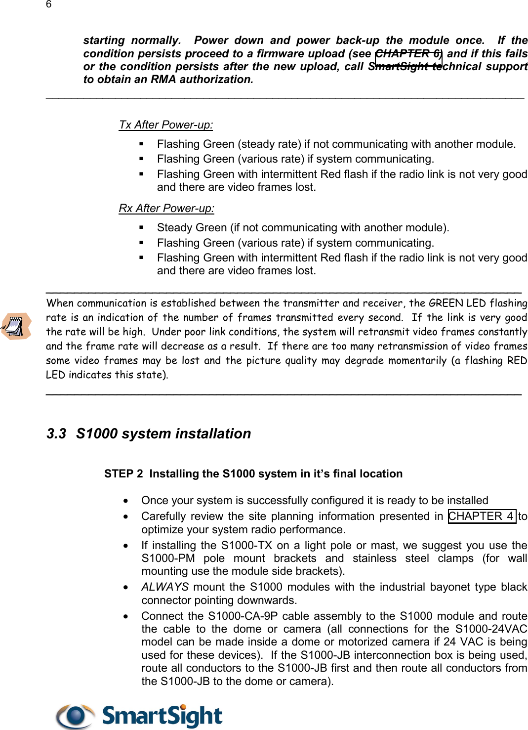6   starting normally.  Power down and power back-up the module once.  If the condition persists proceed to a firmware upload (see CHAPTER 6) and if this fails or the condition persists after the new upload, call SmartSight technical support to obtain an RMA authorization. ____________________________________________________________________________  Tx After Power-up:   Flashing Green (steady rate) if not communicating with another module.   Flashing Green (various rate) if system communicating.   Flashing Green with intermittent Red flash if the radio link is not very good and there are video frames lost. Rx After Power-up:   Steady Green (if not communicating with another module).   Flashing Green (various rate) if system communicating.   Flashing Green with intermittent Red flash if the radio link is not very good and there are video frames lost. ___________________________________________________________________ When communication is established between the transmitter and receiver, the GREEN LED flashing rate is an indication of the number of frames transmitted every second.  If the link is very good the rate will be high.  Under poor link conditions, the system will retransmit video frames constantly and the frame rate will decrease as a result.  If there are too many retransmission of video frames some video frames may be lost and the picture quality may degrade momentarily (a flashing RED LED indicates this state). ___________________________________________________________________  3.3  S1000 system installation  STEP 2  Installing the S1000 system in it’s final location  •  Once your system is successfully configured it is ready to be installed •  Carefully review the site planning information presented in CHAPTER 4 to optimize your system radio performance. •  If installing the S1000-TX on a light pole or mast, we suggest you use the S1000-PM pole mount brackets and stainless steel clamps (for wall mounting use the module side brackets). •  ALWAYS  mount the S1000 modules with the industrial bayonet type black connector pointing downwards.  •  Connect the S1000-CA-9P cable assembly to the S1000 module and route the cable to the dome or camera (all connections for the S1000-24VAC  model can be made inside a dome or motorized camera if 24 VAC is being used for these devices).  If the S1000-JB interconnection box is being used, route all conductors to the S1000-JB first and then route all conductors from the S1000-JB to the dome or camera). 