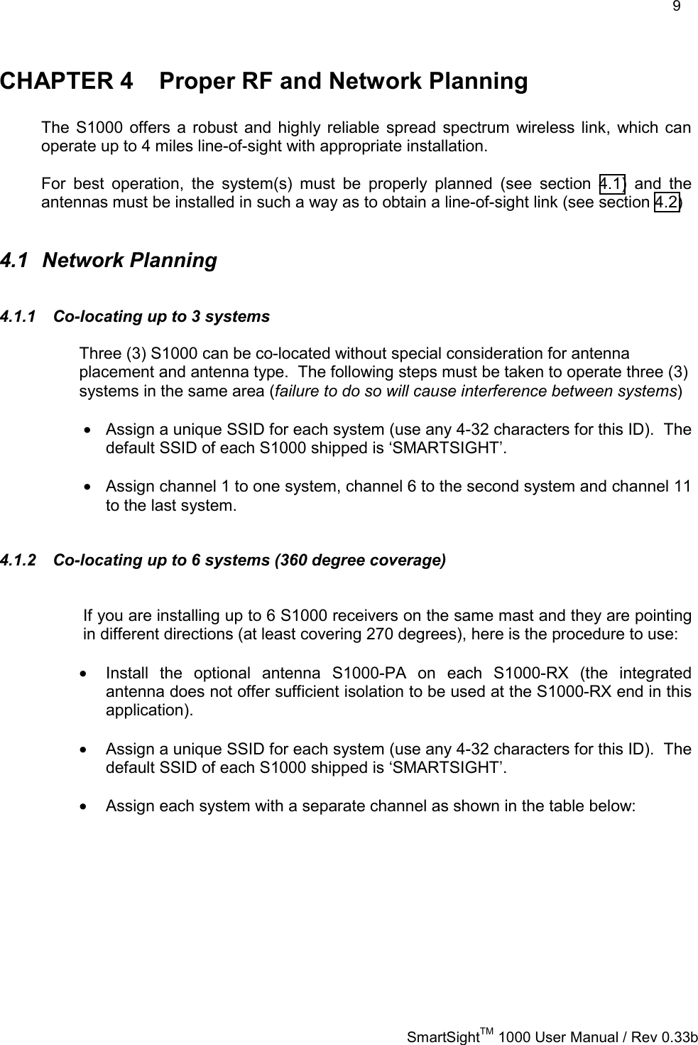    9   SmartSightTM 1000 User Manual / Rev 0.33b  CHAPTER 4  Proper RF and Network Planning  The S1000 offers a robust and highly reliable spread spectrum wireless link, which can operate up to 4 miles line-of-sight with appropriate installation.  For best operation, the system(s) must be properly planned (see section 4.1) and the antennas must be installed in such a way as to obtain a line-of-sight link (see section 4.2)  4.1 Network Planning 4.1.1  Co-locating up to 3 systems Three (3) S1000 can be co-located without special consideration for antenna placement and antenna type.  The following steps must be taken to operate three (3) systems in the same area (failure to do so will cause interference between systems)  •  Assign a unique SSID for each system (use any 4-32 characters for this ID).  The default SSID of each S1000 shipped is ‘SMARTSIGHT’.   •  Assign channel 1 to one system, channel 6 to the second system and channel 11 to the last system.  4.1.2  Co-locating up to 6 systems (360 degree coverage)   If you are installing up to 6 S1000 receivers on the same mast and they are pointing in different directions (at least covering 270 degrees), here is the procedure to use:  •  Install the optional antenna S1000-PA on each S1000-RX (the integrated antenna does not offer sufficient isolation to be used at the S1000-RX end in this application).  •  Assign a unique SSID for each system (use any 4-32 characters for this ID).  The default SSID of each S1000 shipped is ‘SMARTSIGHT’.  •  Assign each system with a separate channel as shown in the table below:            