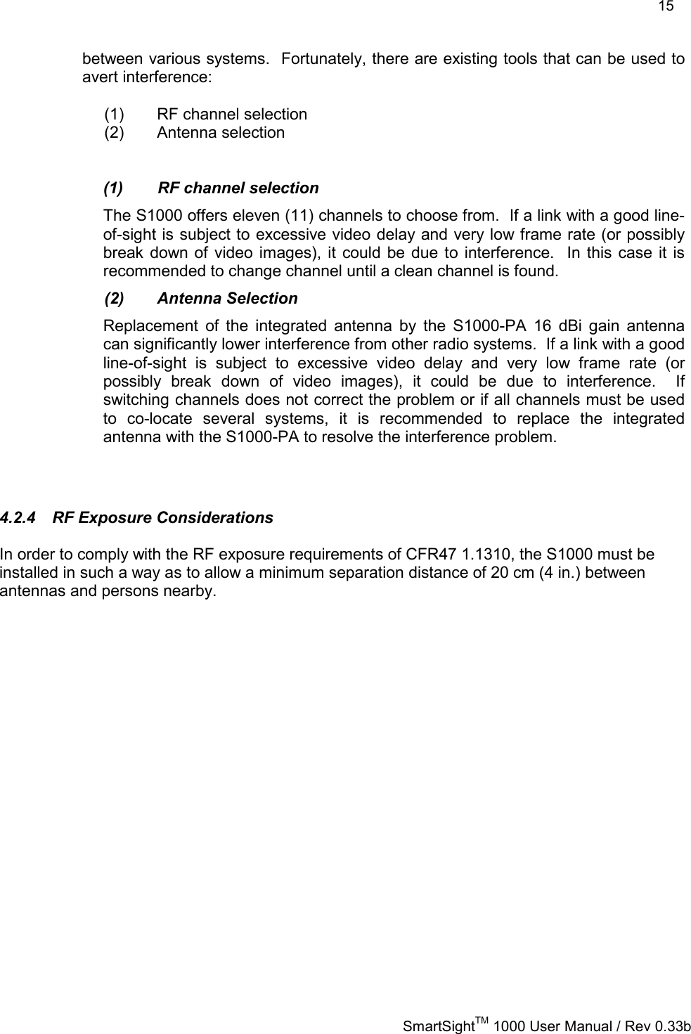    15   SmartSightTM 1000 User Manual / Rev 0.33b  between various systems.  Fortunately, there are existing tools that can be used to avert interference:  (1)  RF channel selection (2) Antenna selection   (1)  RF channel selection The S1000 offers eleven (11) channels to choose from.  If a link with a good line-of-sight is subject to excessive video delay and very low frame rate (or possibly break down of video images), it could be due to interference.  In this case it is recommended to change channel until a clean channel is found. (2) Antenna Selection Replacement of the integrated antenna by the S1000-PA 16 dBi gain antenna can significantly lower interference from other radio systems.  If a link with a good line-of-sight is subject to excessive video delay and very low frame rate (or possibly break down of video images), it could be due to interference.  If switching channels does not correct the problem or if all channels must be used to co-locate several systems, it is recommended to replace the integrated antenna with the S1000-PA to resolve the interference problem.  4.2.4  RF Exposure Considerations In order to comply with the RF exposure requirements of CFR47 1.1310, the S1000 must be installed in such a way as to allow a minimum separation distance of 20 cm (4 in.) between antennas and persons nearby. 