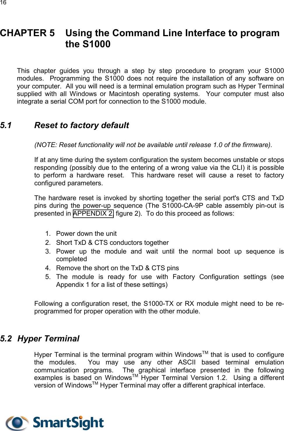 16   CHAPTER 5  Using the Command Line Interface to program the S1000   This chapter guides you through a step by step procedure to program your S1000 modules.  Programming the S1000 does not require the installation of any software on your computer.  All you will need is a terminal emulation program such as Hyper Terminal supplied with all Windows or Macintosh operating systems.  Your computer must also integrate a serial COM port for connection to the S1000 module.  5.1    Reset to factory default (NOTE: Reset functionality will not be available until release 1.0 of the firmware). If at any time during the system configuration the system becomes unstable or stops responding (possibly due to the entering of a wrong value via the CLI) it is possible to perform a hardware reset.  This hardware reset will cause a reset to factory configured parameters. The hardware reset is invoked by shorting together the serial port&apos;s CTS and TxD pins during the power-up sequence (The S1000-CA-9P cable assembly pin-out is presented in APPENDIX 2, figure 2).  To do this proceed as follows:  1.  Power down the unit 2.  Short TxD &amp; CTS conductors together 3.  Power up the module and wait until the normal boot up sequence is completed 4.  Remove the short on the TxD &amp; CTS pins 5.  The module is ready for use with Factory Configuration settings (see Appendix 1 for a list of these settings)  Following a configuration reset, the S1000-TX or RX module might need to be re-programmed for proper operation with the other module.  5.2 Hyper Terminal Hyper Terminal is the terminal program within WindowsTM that is used to configure the modules.  You may use any other ASCII based terminal emulation communication programs.  The graphical interface presented in the following examples is based on WindowsTM Hyper Terminal Version 1.2.  Using a different version of WindowsTM Hyper Terminal may offer a different graphical interface.  