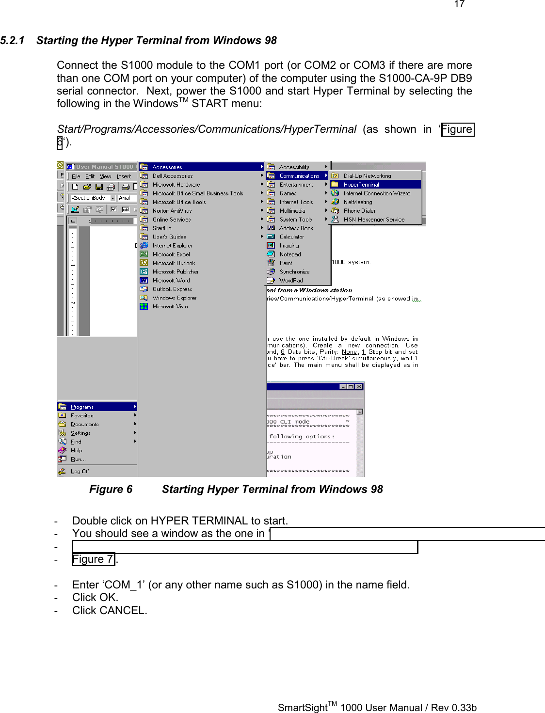    17   SmartSightTM 1000 User Manual / Rev 0.33b  5.2.1  Starting the Hyper Terminal from Windows 98 Connect the S1000 module to the COM1 port (or COM2 or COM3 if there are more than one COM port on your computer) of the computer using the S1000-CA-9P DB9 serial connector.  Next, power the S1000 and start Hyper Terminal by selecting the following in the WindowsTM START menu:   Start/Programs/Accessories/Communications/HyperTerminal (as shown in ‘Figure 6‘).   Figure 6  Starting Hyper Terminal from Windows 98  -  Double click on HYPER TERMINAL to start.  -  You should see a window as the one in ‘ -   -  Figure 7’.   -  Enter ‘COM_1’ (or any other name such as S1000) in the name field. -  Click OK. -  Click CANCEL. 