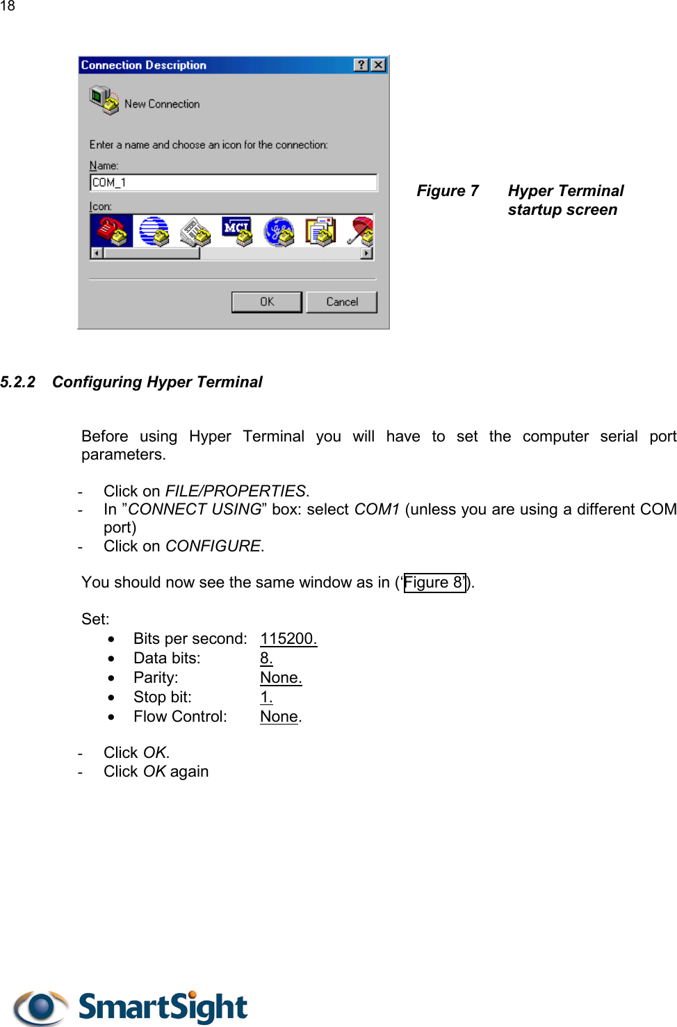 18       Figure 7  Hyper Terminal startup screen        5.2.2  Configuring Hyper Terminal  Before using Hyper Terminal you will have to set the computer serial port parameters.   -  Click on FILE/PROPERTIES. -  In ”CONNECT USING” box: select COM1 (unless you are using a different COM port) -  Click on CONFIGURE.  You should now see the same window as in (‘Figure 8’).   Set: •  Bits per second:  115200. •  Data bits:    8. •  Parity:     None. •  Stop bit:     1. •  Flow Control:   None.   -  Click OK. -  Click OK again 