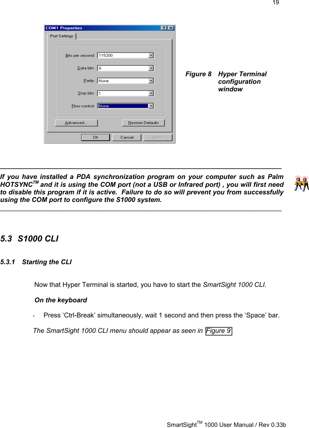    19   SmartSightTM 1000 User Manual / Rev 0.33b        Figure 8  Hyper Terminal configuration window         ____________________________________________________________________________ If you have installed a PDA synchronization program on your computer such as Palm HOTSYNCTM and it is using the COM port (not a USB or Infrared port) , you will first need to disable this program if it is active.  Failure to do so will prevent you from successfully using the COM port to configure the S1000 system.   ____________________________________________________________________________   5.3 S1000 CLI 5.3.1 Starting the CLI  Now that Hyper Terminal is started, you have to start the SmartSight 1000 CLI.  On the keyboard  -  Press ‘Ctrl-Break’ simultaneously, wait 1 second and then press the ‘Space’ bar.   The SmartSight 1000 CLI menu should appear as seen in ’Figure 9’ 