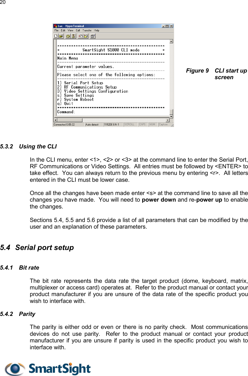 20         Figure 9  CLI start up screen       5.3.2  Using the CLI In the CLI menu, enter &lt;1&gt;, &lt;2&gt; or &lt;3&gt; at the command line to enter the Serial Port, RF Communications or Video Settings.  All entries must be followed by &lt;ENTER&gt; to take effect.  You can always return to the previous menu by entering &lt;r&gt;.  All letters entered in the CLI must be lower case.  Once all the changes have been made enter &lt;s&gt; at the command line to save all the changes you have made.  You will need to power down and re-power up to enable the changes.  Sections 5.4, 5.5 and 5.6 provide a list of all parameters that can be modified by the user and an explanation of these parameters.  5.4  Serial port setup 5.4.1 Bit rate The bit rate represents the data rate the target product (dome, keyboard, matrix, multiplexer or access card) operates at.  Refer to the product manual or contact your product manufacturer if you are unsure of the data rate of the specific product you wish to interface with. 5.4.2 Parity The parity is either odd or even or there is no parity check.  Most communications devices do not use parity.  Refer to the product manual or contact your product manufacturer if you are unsure if parity is used in the specific product you wish to interface with.  