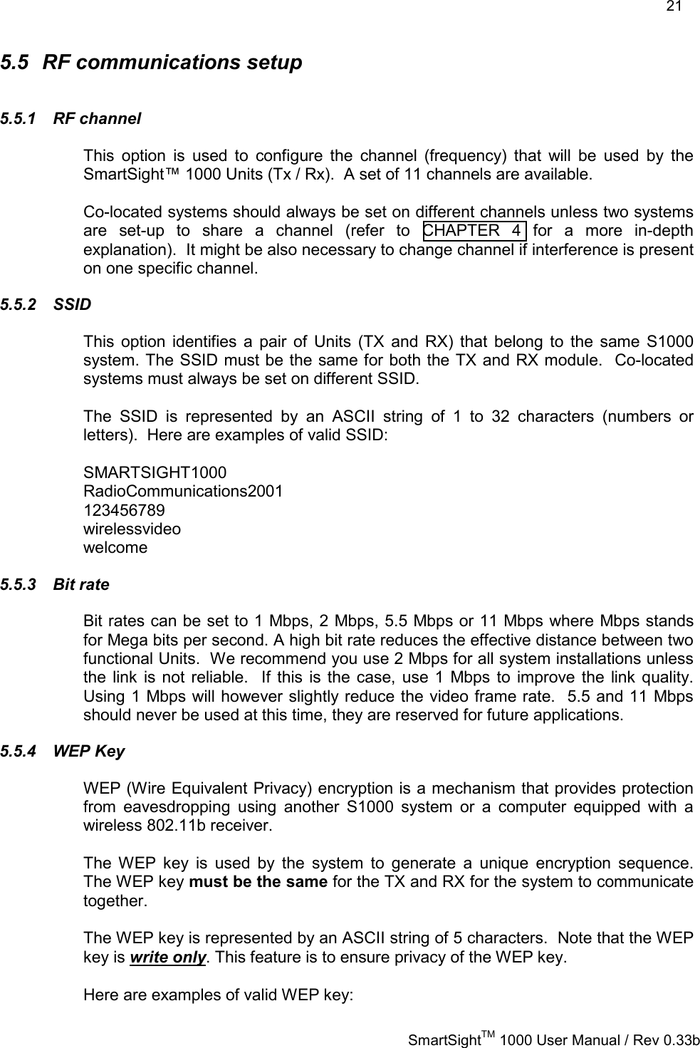    21   SmartSightTM 1000 User Manual / Rev 0.33b  5.5  RF communications setup 5.5.1 RF channel This option is used to configure the channel (frequency) that will be used by the SmartSight™ 1000 Units (Tx / Rx).  A set of 11 channels are available.   Co-located systems should always be set on different channels unless two systems are set-up to share a channel (refer to CHAPTER 4 for a more in-depth explanation).  It might be also necessary to change channel if interference is present on one specific channel. 5.5.2 SSID This option identifies a pair of Units (TX and RX) that belong to the same S1000 system. The SSID must be the same for both the TX and RX module.  Co-located systems must always be set on different SSID.  The SSID is represented by an ASCII string of 1 to 32 characters (numbers or letters).  Here are examples of valid SSID:  SMARTSIGHT1000 RadioCommunications2001 123456789 wirelessvideo welcome 5.5.3 Bit rate Bit rates can be set to 1 Mbps, 2 Mbps, 5.5 Mbps or 11 Mbps where Mbps stands for Mega bits per second. A high bit rate reduces the effective distance between two functional Units.  We recommend you use 2 Mbps for all system installations unless the link is not reliable.  If this is the case, use 1 Mbps to improve the link quality.  Using 1 Mbps will however slightly reduce the video frame rate.  5.5 and 11 Mbps should never be used at this time, they are reserved for future applications. 5.5.4 WEP Key WEP (Wire Equivalent Privacy) encryption is a mechanism that provides protection from eavesdropping using another S1000 system or a computer equipped with a wireless 802.11b receiver.    The WEP key is used by the system to generate a unique encryption sequence.  The WEP key must be the same for the TX and RX for the system to communicate together.    The WEP key is represented by an ASCII string of 5 characters.  Note that the WEP key is write only. This feature is to ensure privacy of the WEP key.  Here are examples of valid WEP key:  