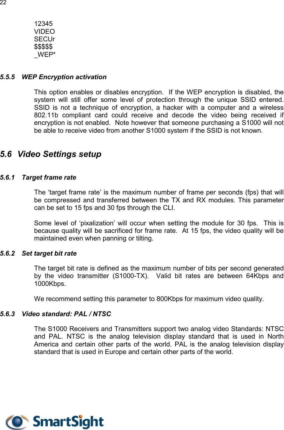 22   12345 VIDEO SECUr $$$$$ _WEP*  5.5.5  WEP Encryption activation This option enables or disables encryption.  If the WEP encryption is disabled, the system will still offer some level of protection through the unique SSID entered.  SSID is not a technique of encryption, a hacker with a computer and a wireless 802.11b compliant card could receive and decode the video being received if encryption is not enabled.  Note however that someone purchasing a S1000 will not be able to receive video from another S1000 system if the SSID is not known.  5.6  Video Settings setup 5.6.1  Target frame rate The ‘target frame rate’ is the maximum number of frame per seconds (fps) that will be compressed and transferred between the TX and RX modules. This parameter can be set to 15 fps and 30 fps through the CLI.  Some level of ‘pixalization’ will occur when setting the module for 30 fps.  This is because quality will be sacrificed for frame rate.  At 15 fps, the video quality will be maintained even when panning or tilting. 5.6.2  Set target bit rate The target bit rate is defined as the maximum number of bits per second generated by the video transmitter (S1000-TX).  Valid bit rates are between 64Kbps and 1000Kbps.  We recommend setting this parameter to 800Kbps for maximum video quality. 5.6.3  Video standard: PAL / NTSC The S1000 Receivers and Transmitters support two analog video Standards: NTSC and PAL. NTSC is the analog television display standard that is used in North America and certain other parts of the world. PAL is the analog television display standard that is used in Europe and certain other parts of the world.   