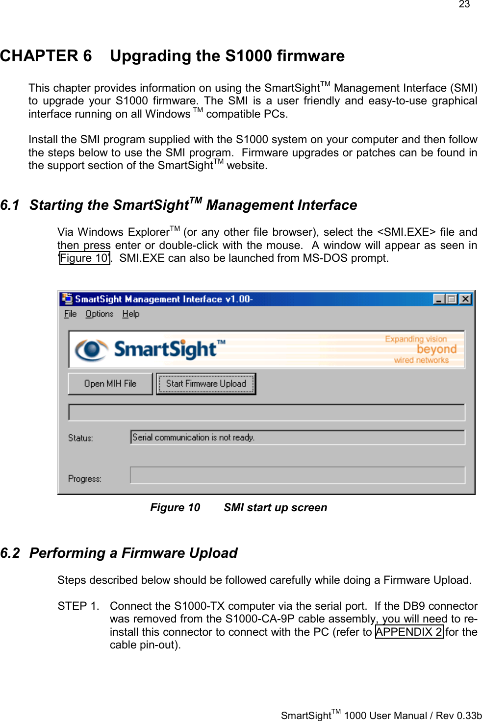    23   SmartSightTM 1000 User Manual / Rev 0.33b  CHAPTER 6  Upgrading the S1000 firmware  This chapter provides information on using the SmartSightTM Management Interface (SMI) to upgrade your S1000 firmware. The SMI is a user friendly and easy-to-use graphical interface running on all Windows TM compatible PCs.  Install the SMI program supplied with the S1000 system on your computer and then follow the steps below to use the SMI program.  Firmware upgrades or patches can be found in the support section of the SmartSightTM website.  6.1 Starting the SmartSightTM Management Interface Via Windows ExplorerTM  (or any other file browser), select the &lt;SMI.EXE&gt; file and then press enter or double-click with the mouse.  A window will appear as seen in ‘Figure 10’.  SMI.EXE can also be launched from MS-DOS prompt.    Figure 10  SMI start up screen  6.2  Performing a Firmware Upload Steps described below should be followed carefully while doing a Firmware Upload.  STEP 1.  Connect the S1000-TX computer via the serial port.  If the DB9 connector was removed from the S1000-CA-9P cable assembly, you will need to re-install this connector to connect with the PC (refer to APPENDIX 2 for the cable pin-out).  