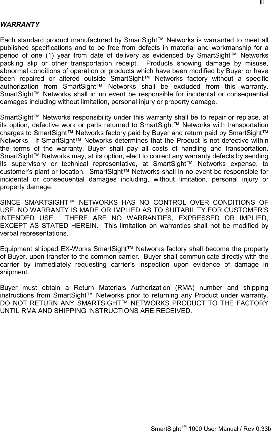    iii   SmartSightTM 1000 User Manual / Rev 0.33b  WARRANTY  Each standard product manufactured by SmartSight™ Networks is warranted to meet all published specifications and to be free from defects in material and workmanship for a period of one (1) year from date of delivery as evidenced by SmartSight™ Networks packing slip or other transportation receipt.  Products showing damage by misuse, abnormal conditions of operation or products which have been modified by Buyer or have been repaired or altered outside SmartSight™ Networks factory without a specific authorization from SmartSight™ Networks shall be excluded from this warranty.  SmartSight™ Networks shall in no event be responsible for incidental or consequential damages including without limitation, personal injury or property damage.  SmartSight™ Networks responsibility under this warranty shall be to repair or replace, at its option, defective work or parts returned to SmartSight™ Networks with transportation charges to SmartSight™ Networks factory paid by Buyer and return paid by SmartSight™ Networks.  If SmartSight™ Networks determines that the Product is not defective within the terms of the warranty, Buyer shall pay all costs of handling and transportation.  SmartSight™ Networks may, at its option, elect to correct any warranty defects by sending its supervisory or technical representative, at SmartSight™ Networks expense, to customer’s plant or location.  SmartSight™ Networks shall in no event be responsible for incidental or consequential damages including, without limitation, personal injury or property damage.  SINCE SMARTSIGHT™ NETWORKS HAS NO CONTROL OVER CONDITIONS OF USE, NO WARRANTY IS MADE OR IMPLIED AS TO SUITABILITY FOR CUSTOMER’S INTENDED USE.  THERE ARE NO WARRANTIES, EXPRESSED OR IMPLIED, EXCEPT AS STATED HEREIN.  This limitation on warranties shall not be modified by verbal representations.  Equipment shipped EX-Works SmartSight™ Networks factory shall become the property of Buyer, upon transfer to the common carrier.  Buyer shall communicate directly with the carrier by immediately requesting carrier’s inspection upon evidence of damage in shipment.    Buyer must obtain a Return Materials Authorization (RMA) number and shipping instructions from SmartSight™ Networks prior to returning any Product under warranty.  DO NOT RETURN ANY SMARTSIGHT™ NETWORKS PRODUCT TO THE FACTORY UNTIL RMA AND SHIPPING INSTRUCTIONS ARE RECEIVED.   