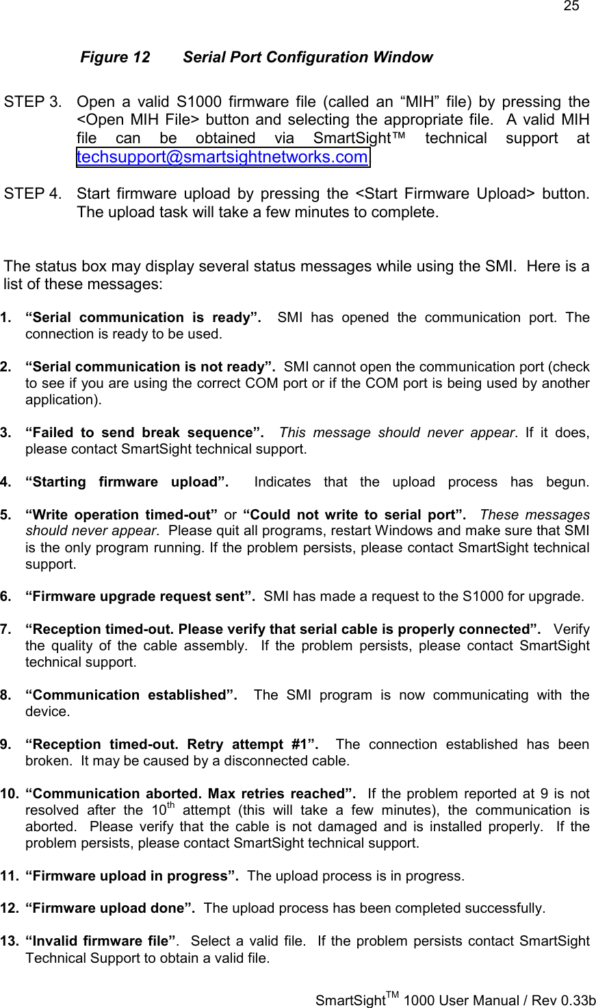    25   SmartSightTM 1000 User Manual / Rev 0.33b  Figure 12  Serial Port Configuration Window  STEP 3.  Open a valid S1000 firmware file (called an “MIH” file) by pressing the &lt;Open MIH File&gt; button and selecting the appropriate file.  A valid MIH file can be obtained via SmartSight™ technical support at techsupport@smartsightnetworks.com.  STEP 4.  Start firmware upload by pressing the &lt;Start Firmware Upload&gt; button.  The upload task will take a few minutes to complete.   The status box may display several status messages while using the SMI.  Here is a list of these messages:  1.  “Serial communication is ready”.  SMI has opened the communication port. The connection is ready to be used.  2.  “Serial communication is not ready”.  SMI cannot open the communication port (check to see if you are using the correct COM port or if the COM port is being used by another application).  3.  “Failed to send break sequence”.  This message should never appear. If it does, please contact SmartSight technical support.  4. “Starting firmware upload”.  Indicates that the upload process has begun.  5.  “Write operation timed-out” or “Could not write to serial port”.  These messages should never appear.  Please quit all programs, restart Windows and make sure that SMI is the only program running. If the problem persists, please contact SmartSight technical support.  6.  “Firmware upgrade request sent”.  SMI has made a request to the S1000 for upgrade.  7.  “Reception timed-out. Please verify that serial cable is properly connected”.   Verify the quality of the cable assembly.  If the problem persists, please contact SmartSight technical support.  8. “Communication established”.  The SMI program is now communicating with the device.  9.  “Reception timed-out. Retry attempt #1”.  The connection established has been broken.  It may be caused by a disconnected cable.  10. “Communication aborted. Max retries reached”.  If the problem reported at 9 is not resolved after the 10th attempt (this will take a few minutes), the communication is aborted.  Please verify that the cable is not damaged and is installed properly.  If the problem persists, please contact SmartSight technical support.  11.  “Firmware upload in progress”.  The upload process is in progress.  12.  “Firmware upload done”.  The upload process has been completed successfully.  13. “Invalid firmware file”.  Select a valid file.  If the problem persists contact SmartSight Technical Support to obtain a valid file. 