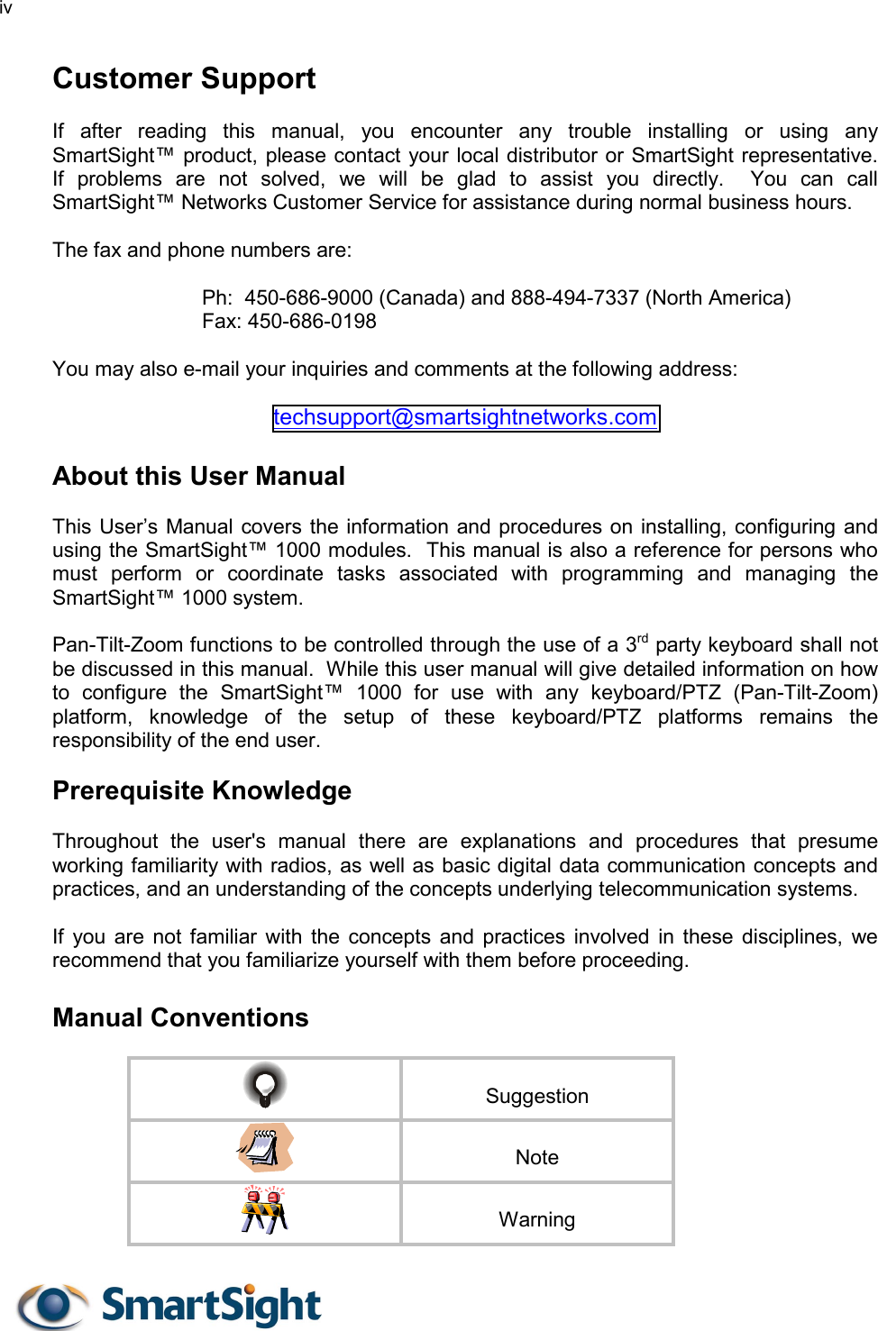 iv   Customer Support  If after reading this manual, you encounter any trouble installing or using any SmartSight™ product, please contact your local distributor or SmartSight representative.  If problems are not solved, we will be glad to assist you directly.  You can call SmartSight™ Networks Customer Service for assistance during normal business hours.  The fax and phone numbers are:  Ph:  450-686-9000 (Canada) and 888-494-7337 (North America) Fax: 450-686-0198   You may also e-mail your inquiries and comments at the following address:  techsupport@smartsightnetworks.com  About this User Manual   This User’s Manual covers the information and procedures on installing, configuring and using the SmartSight™ 1000 modules.  This manual is also a reference for persons who must perform or coordinate tasks associated with programming and managing the SmartSight™ 1000 system.    Pan-Tilt-Zoom functions to be controlled through the use of a 3rd party keyboard shall not be discussed in this manual.  While this user manual will give detailed information on how to configure the SmartSight™ 1000 for use with any keyboard/PTZ (Pan-Tilt-Zoom) platform, knowledge of the setup of these keyboard/PTZ platforms remains the responsibility of the end user.  Prerequisite Knowledge  Throughout the user&apos;s manual there are explanations and procedures that presume working familiarity with radios, as well as basic digital data communication concepts and practices, and an understanding of the concepts underlying telecommunication systems.  If you are not familiar with the concepts and practices involved in these disciplines, we recommend that you familiarize yourself with them before proceeding.  Manual Conventions    Suggestion   Note   Warning 