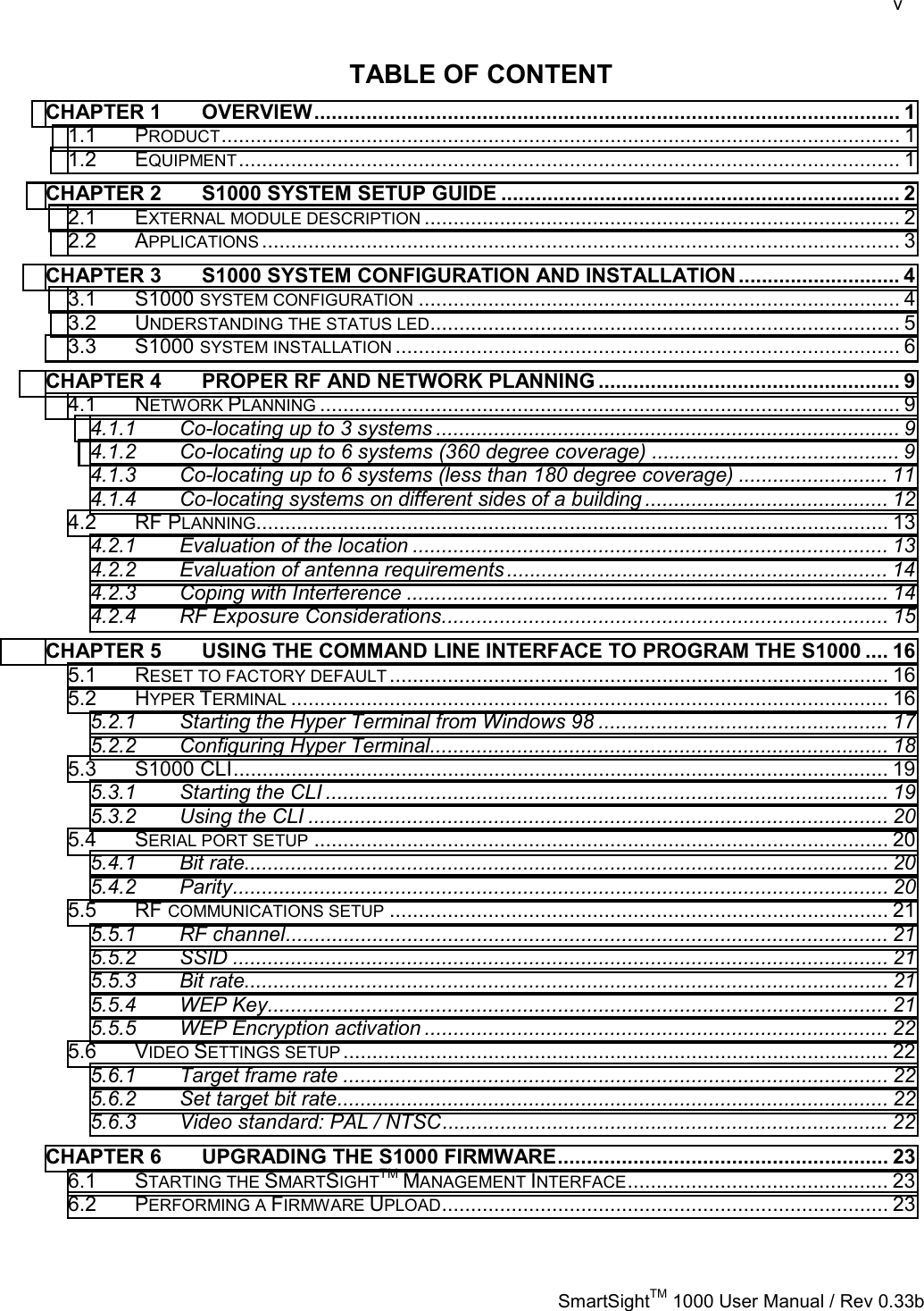    v   SmartSightTM 1000 User Manual / Rev 0.33b  TABLE OF CONTENT CHAPTER 1 OVERVIEW..................................................................................................... 1 1.1 PRODUCT..................................................................................................................... 1 1.2 EQUIPMENT.................................................................................................................. 1 CHAPTER 2 S1000 SYSTEM SETUP GUIDE ..................................................................... 2 2.1 EXTERNAL MODULE DESCRIPTION .................................................................................. 2 2.2 APPLICATIONS .............................................................................................................. 3 CHAPTER 3 S1000 SYSTEM CONFIGURATION AND INSTALLATION ............................ 4 3.1 S1000 SYSTEM CONFIGURATION ................................................................................... 4 3.2 UNDERSTANDING THE STATUS LED................................................................................. 5 3.3 S1000 SYSTEM INSTALLATION ....................................................................................... 6 CHAPTER 4 PROPER RF AND NETWORK PLANNING .................................................... 9 4.1 NETWORK PLANNING .................................................................................................... 9 4.1.1 Co-locating up to 3 systems ................................................................................ 9 4.1.2 Co-locating up to 6 systems (360 degree coverage) ........................................... 9 4.1.3 Co-locating up to 6 systems (less than 180 degree coverage) .......................... 11 4.1.4 Co-locating systems on different sides of a building .......................................... 12 4.2 RF PLANNING............................................................................................................. 13 4.2.1 Evaluation of the location .................................................................................. 13 4.2.2 Evaluation of antenna requirements.................................................................. 14 4.2.3 Coping with Interference ................................................................................... 14 4.2.4 RF Exposure Considerations............................................................................. 15 CHAPTER 5 USING THE COMMAND LINE INTERFACE TO PROGRAM THE S1000 .... 16 5.1 RESET TO FACTORY DEFAULT ...................................................................................... 16 5.2 HYPER TERMINAL ....................................................................................................... 16 5.2.1 Starting the Hyper Terminal from Windows 98 .................................................. 17 5.2.2 Configuring Hyper Terminal............................................................................... 18 5.3 S1000 CLI................................................................................................................. 19 5.3.1 Starting the CLI ................................................................................................. 19 5.3.2 Using the CLI .................................................................................................... 20 5.4 SERIAL PORT SETUP ................................................................................................... 20 5.4.1 Bit rate............................................................................................................... 20 5.4.2 Parity................................................................................................................. 20 5.5 RF COMMUNICATIONS SETUP ...................................................................................... 21 5.5.1 RF channel........................................................................................................ 21 5.5.2 SSID ................................................................................................................. 21 5.5.3 Bit rate............................................................................................................... 21 5.5.4 WEP Key........................................................................................................... 21 5.5.5 WEP Encryption activation ................................................................................ 22 5.6 VIDEO SETTINGS SETUP.............................................................................................. 22 5.6.1 Target frame rate .............................................................................................. 22 5.6.2 Set target bit rate............................................................................................... 22 5.6.3 Video standard: PAL / NTSC............................................................................. 22 CHAPTER 6 UPGRADING THE S1000 FIRMWARE......................................................... 23 6.1 STARTING THE SMARTSIGHTTM MANAGEMENT INTERFACE............................................. 23 6.2 PERFORMING A FIRMWARE UPLOAD............................................................................. 23  