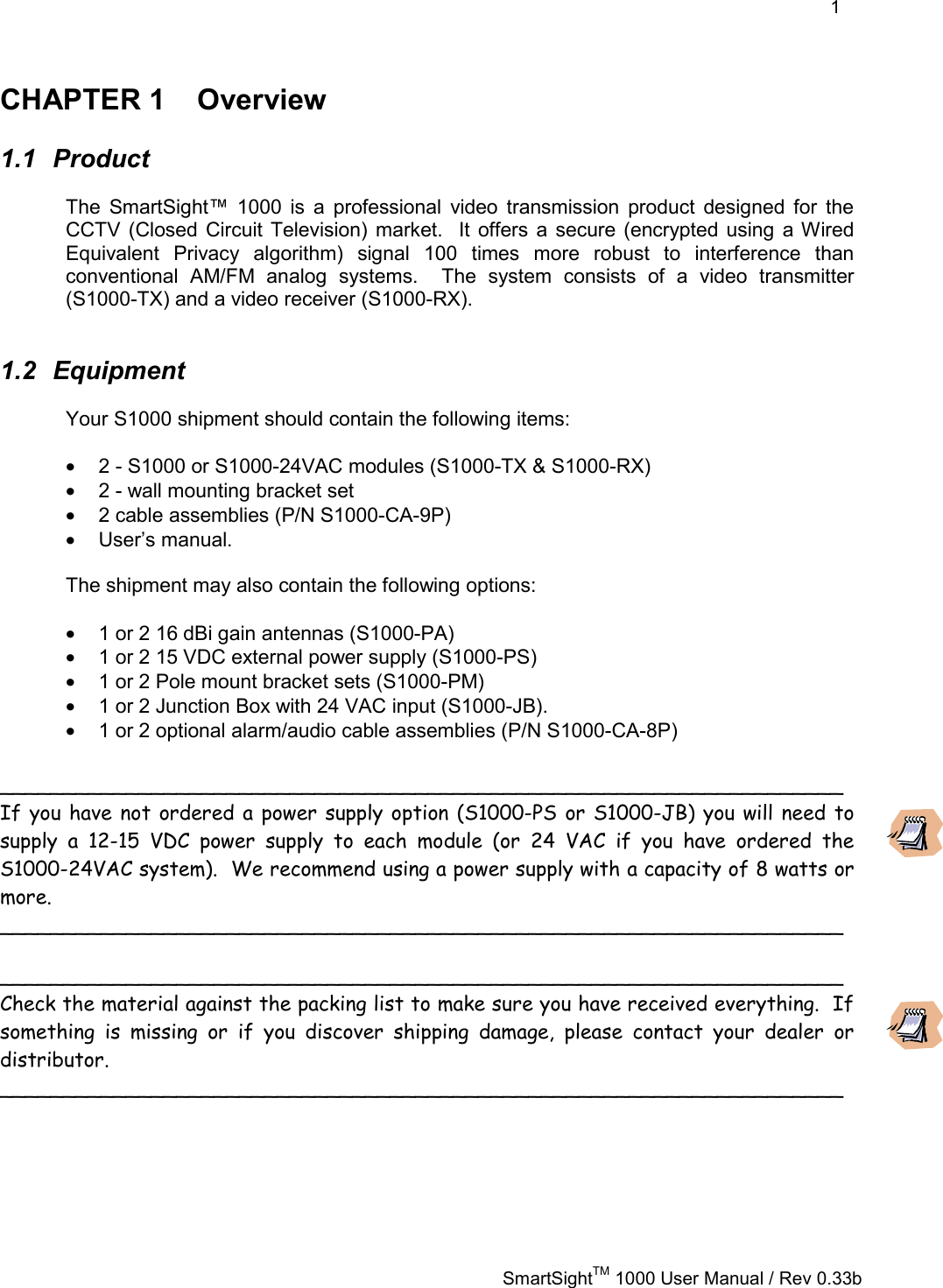    1   SmartSightTM 1000 User Manual / Rev 0.33b  CHAPTER 1  Overview 1.1 Product The SmartSight™ 1000 is a professional video transmission product designed for the CCTV (Closed Circuit Television) market.  It offers a secure (encrypted using a Wired Equivalent Privacy algorithm) signal 100 times more robust to interference than conventional AM/FM analog systems.  The system consists of a video transmitter (S1000-TX) and a video receiver (S1000-RX).  1.2 Equipment Your S1000 shipment should contain the following items:  •  2 - S1000 or S1000-24VAC modules (S1000-TX &amp; S1000-RX) •  2 - wall mounting bracket set •  2 cable assemblies (P/N S1000-CA-9P) •  User’s manual.  The shipment may also contain the following options:  •  1 or 2 16 dBi gain antennas (S1000-PA) •  1 or 2 15 VDC external power supply (S1000-PS) •  1 or 2 Pole mount bracket sets (S1000-PM) •  1 or 2 Junction Box with 24 VAC input (S1000-JB). •  1 or 2 optional alarm/audio cable assemblies (P/N S1000-CA-8P)  ___________________________________________________________________ If you have not ordered a power supply option (S1000-PS or S1000-JB) you will need to supply a 12-15 VDC power supply to each module (or 24 VAC if you have ordered the S1000-24VAC system).  We recommend using a power supply with a capacity of 8 watts or more.  ___________________________________________________________________  ___________________________________________________________________ Check the material against the packing list to make sure you have received everything.  If something is missing or if you discover shipping damage, please contact your dealer or distributor. ___________________________________________________________________  