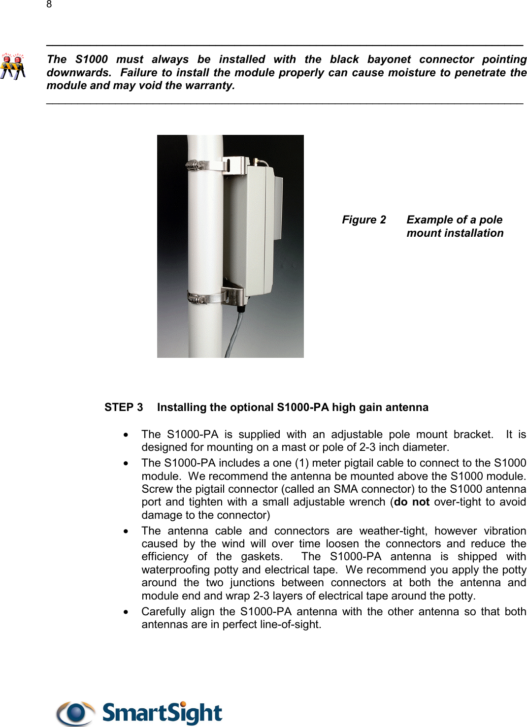 8   ____________________________________________________________________________ The S1000 must always be installed with the black bayonet connector pointing downwards.  Failure to install the module properly can cause moisture to penetrate the module and may void the warranty. ____________________________________________________________________________       Figure 2  Example of a pole mount installation             STEP 3  Installing the optional S1000-PA high gain antenna  •  The S1000-PA is supplied with an adjustable pole mount bracket.  It is designed for mounting on a mast or pole of 2-3 inch diameter. •  The S1000-PA includes a one (1) meter pigtail cable to connect to the S1000 module.  We recommend the antenna be mounted above the S1000 module.  Screw the pigtail connector (called an SMA connector) to the S1000 antenna port and tighten with a small adjustable wrench (do not over-tight to avoid damage to the connector) •  The antenna cable and connectors are weather-tight, however vibration caused by the wind will over time loosen the connectors and reduce the efficiency of the gaskets.  The S1000-PA antenna is shipped with waterproofing potty and electrical tape.  We recommend you apply the potty around the two junctions between connectors at both the antenna and module end and wrap 2-3 layers of electrical tape around the potty.  •  Carefully align the S1000-PA antenna with the other antenna so that both antennas are in perfect line-of-sight.    
