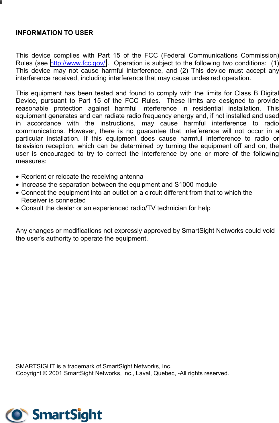 ii    INFORMATION TO USER   This device complies with Part 15 of the FCC (Federal Communications Commission) Rules (see http://www.fcc.gov/).  Operation is subject to the following two conditions:  (1) This device may not cause harmful interference, and (2) This device must accept any interference received, including interference that may cause undesired operation.  This equipment has been tested and found to comply with the limits for Class B Digital Device, pursuant to Part 15 of the FCC Rules.  These limits are designed to provide reasonable protection against harmful interference in residential installation. This equipment generates and can radiate radio frequency energy and, if not installed and used in accordance with the instructions, may cause harmful interference to radio communications. However, there is no guarantee that interference will not occur in a particular installation. If this equipment does cause harmful interference to radio or television reception, which can be determined by turning the equipment off and on, the user is encouraged to try to correct the interference by one or more of the following measures:  •  Reorient or relocate the receiving antenna •  Increase the separation between the equipment and S1000 module •  Connect the equipment into an outlet on a circuit different from that to which the Receiver is connected •  Consult the dealer or an experienced radio/TV technician for help   Any changes or modifications not expressly approved by SmartSight Networks could void the user’s authority to operate the equipment.                 SMARTSIGHT is a trademark of SmartSight Networks, Inc. Copyright © 2001 SmartSight Networks, inc., Laval, Quebec, -All rights reserved.   