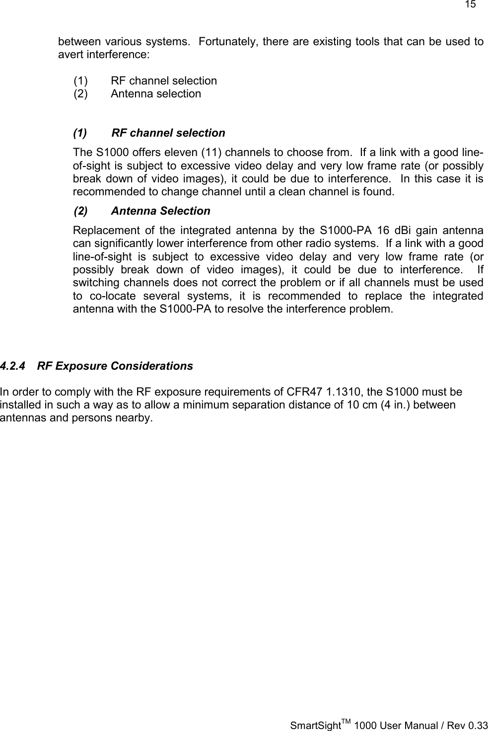    15   SmartSightTM 1000 User Manual / Rev 0.33  between various systems.  Fortunately, there are existing tools that can be used to avert interference:  (1)  RF channel selection (2) Antenna selection   (1)  RF channel selection The S1000 offers eleven (11) channels to choose from.  If a link with a good line-of-sight is subject to excessive video delay and very low frame rate (or possibly break down of video images), it could be due to interference.  In this case it is recommended to change channel until a clean channel is found. (2) Antenna Selection Replacement of the integrated antenna by the S1000-PA 16 dBi gain antenna can significantly lower interference from other radio systems.  If a link with a good line-of-sight is subject to excessive video delay and very low frame rate (or possibly break down of video images), it could be due to interference.  If switching channels does not correct the problem or if all channels must be used to co-locate several systems, it is recommended to replace the integrated antenna with the S1000-PA to resolve the interference problem.  4.2.4  RF Exposure Considerations In order to comply with the RF exposure requirements of CFR47 1.1310, the S1000 must be installed in such a way as to allow a minimum separation distance of 10 cm (4 in.) between antennas and persons nearby. 