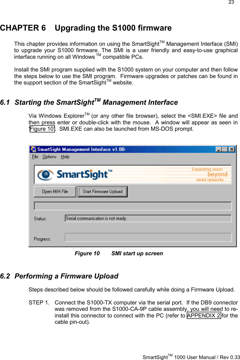    23   SmartSightTM 1000 User Manual / Rev 0.33  CHAPTER 6  Upgrading the S1000 firmware  This chapter provides information on using the SmartSightTM Management Interface (SMI) to upgrade your S1000 firmware. The SMI is a user friendly and easy-to-use graphical interface running on all Windows TM compatible PCs.  Install the SMI program supplied with the S1000 system on your computer and then follow the steps below to use the SMI program.  Firmware upgrades or patches can be found in the support section of the SmartSightTM website.  6.1 Starting the SmartSightTM Management Interface Via Windows ExplorerTM  (or any other file browser), select the &lt;SMI.EXE&gt; file and then press enter or double-click with the mouse.  A window will appear as seen in ‘Figure 10’.  SMI.EXE can also be launched from MS-DOS prompt.    Figure 10  SMI start up screen  6.2  Performing a Firmware Upload Steps described below should be followed carefully while doing a Firmware Upload.  STEP 1.  Connect the S1000-TX computer via the serial port.  If the DB9 connector was removed from the S1000-CA-9P cable assembly, you will need to re-install this connector to connect with the PC (refer to APPENDIX 2 for the cable pin-out).  