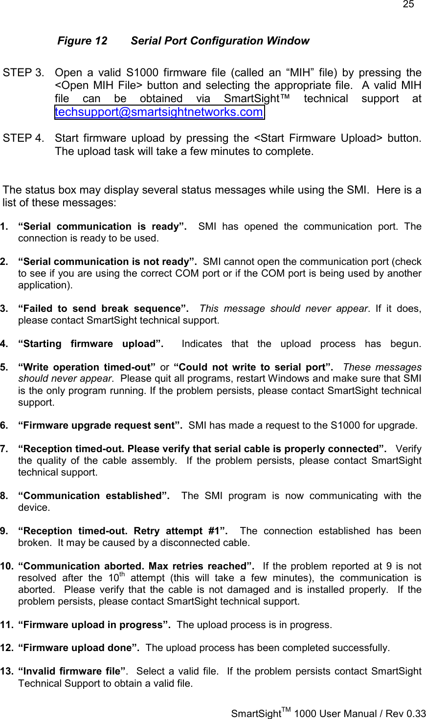    25   SmartSightTM 1000 User Manual / Rev 0.33  Figure 12  Serial Port Configuration Window  STEP 3.  Open a valid S1000 firmware file (called an “MIH” file) by pressing the &lt;Open MIH File&gt; button and selecting the appropriate file.  A valid MIH file can be obtained via SmartSight™ technical support at techsupport@smartsightnetworks.com.  STEP 4.  Start firmware upload by pressing the &lt;Start Firmware Upload&gt; button.  The upload task will take a few minutes to complete.   The status box may display several status messages while using the SMI.  Here is a list of these messages:  1.  “Serial communication is ready”.  SMI has opened the communication port. The connection is ready to be used.  2.  “Serial communication is not ready”.  SMI cannot open the communication port (check to see if you are using the correct COM port or if the COM port is being used by another application).  3.  “Failed to send break sequence”.  This message should never appear. If it does, please contact SmartSight technical support.  4. “Starting firmware upload”.  Indicates that the upload process has begun.  5.  “Write operation timed-out” or “Could not write to serial port”.  These messages should never appear.  Please quit all programs, restart Windows and make sure that SMI is the only program running. If the problem persists, please contact SmartSight technical support.  6.  “Firmware upgrade request sent”.  SMI has made a request to the S1000 for upgrade.  7.  “Reception timed-out. Please verify that serial cable is properly connected”.   Verify the quality of the cable assembly.  If the problem persists, please contact SmartSight technical support.  8. “Communication established”.  The SMI program is now communicating with the device.  9.  “Reception timed-out. Retry attempt #1”.  The connection established has been broken.  It may be caused by a disconnected cable.  10. “Communication aborted. Max retries reached”.  If the problem reported at 9 is not resolved after the 10th attempt (this will take a few minutes), the communication is aborted.  Please verify that the cable is not damaged and is installed properly.  If the problem persists, please contact SmartSight technical support.  11.  “Firmware upload in progress”.  The upload process is in progress.  12.  “Firmware upload done”.  The upload process has been completed successfully.  13. “Invalid firmware file”.  Select a valid file.  If the problem persists contact SmartSight Technical Support to obtain a valid file. 