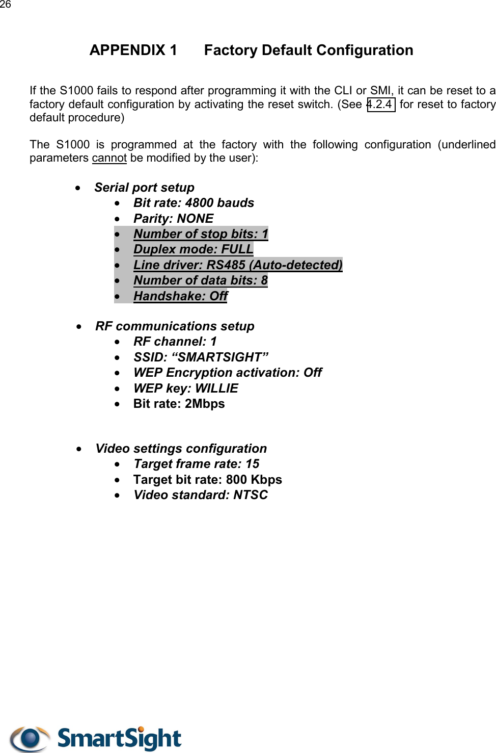 26   APPENDIX 1  Factory Default Configuration If the S1000 fails to respond after programming it with the CLI or SMI, it can be reset to a factory default configuration by activating the reset switch. (See 4.2.4  for reset to factory default procedure)  The S1000 is programmed at the factory with the following configuration (underlined parameters cannot be modified by the user):  •  Serial port setup •  Bit rate: 4800 bauds •  Parity: NONE •  Number of stop bits: 1 •  Duplex mode: FULL •  Line driver: RS485 (Auto-detected) •  Number of data bits: 8 •  Handshake: Off  •  RF communications setup •  RF channel: 1 •  SSID: “SMARTSIGHT” •  WEP Encryption activation: Off •  WEP key: WILLIE •  Bit rate: 2Mbps   •  Video settings configuration •  Target frame rate: 15 •  Target bit rate: 800 Kbps •  Video standard: NTSC  