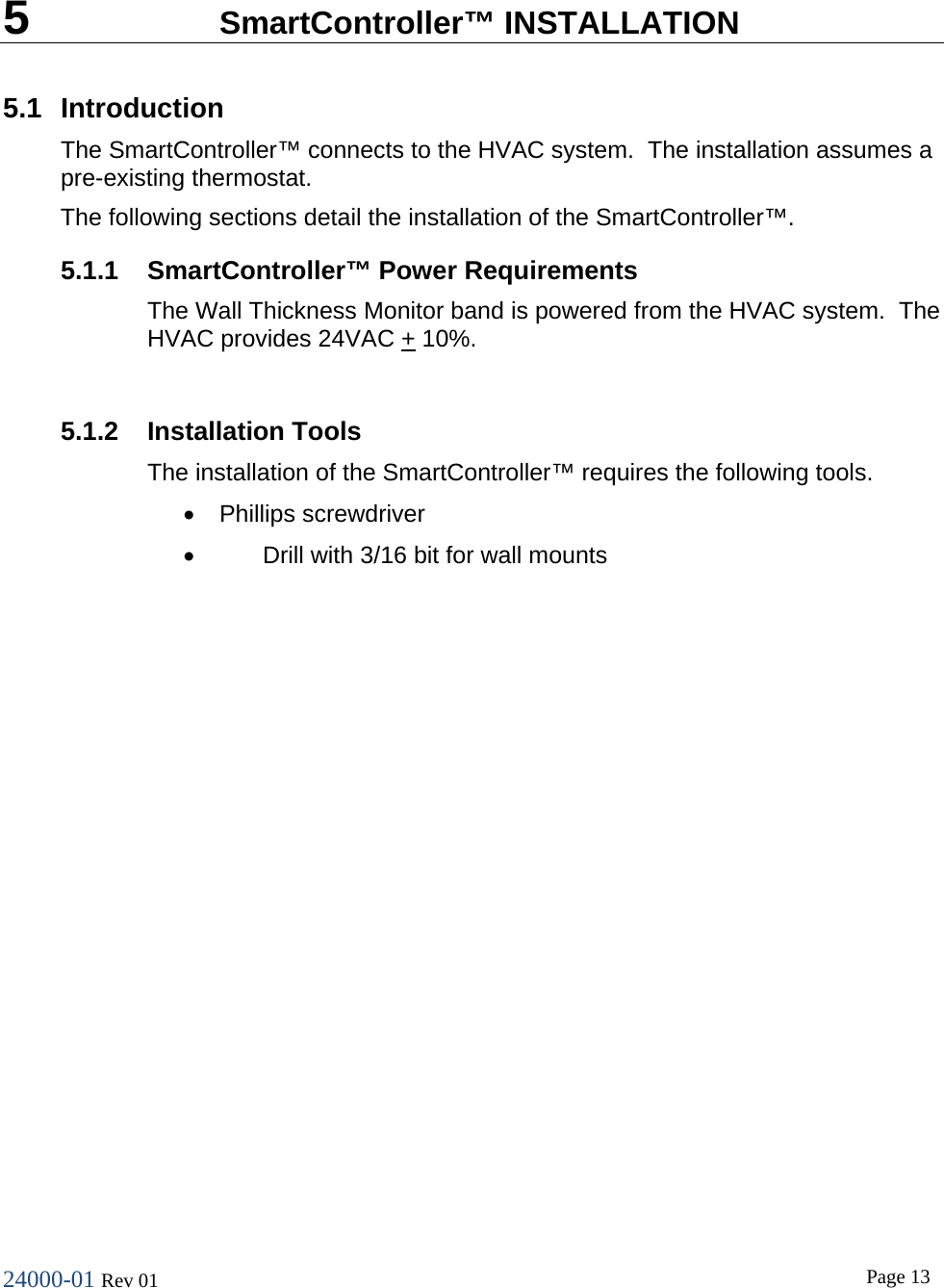 24000-01 Rev 01  Page 13   5  SmartController&trade; INSTALLATION 5.1 Introduction The SmartController&trade; connects to the HVAC system.  The installation assumes a pre-existing thermostat. The following sections detail the installation of the SmartController&trade;. 5.1.1 SmartController&trade; Power Requirements The Wall Thickness Monitor band is powered from the HVAC system.  The HVAC provides 24VAC + 10%.  5.1.2 Installation Tools The installation of the SmartController&trade; requires the following tools. &bull; Phillips screwdriver &bull; Drill with 3/16 bit for wall mounts 