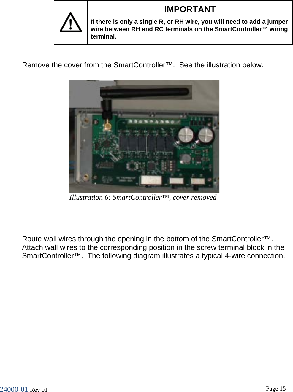 24000-01 Rev 01  Page 15     IMPORTANT If there is only a single R, or RH wire, you will need to add a jumper wire between RH and RC terminals on the SmartController&trade; wiring terminal.  Remove the cover from the SmartController&trade;.  See the illustration below.   Route wall wires through the opening in the bottom of the SmartController&trade;. Attach wall wires to the corresponding position in the screw terminal block in the SmartController&trade;.  The following diagram illustrates a typical 4-wire connection.  Illustration 6: SmartController&trade;, cover removed 