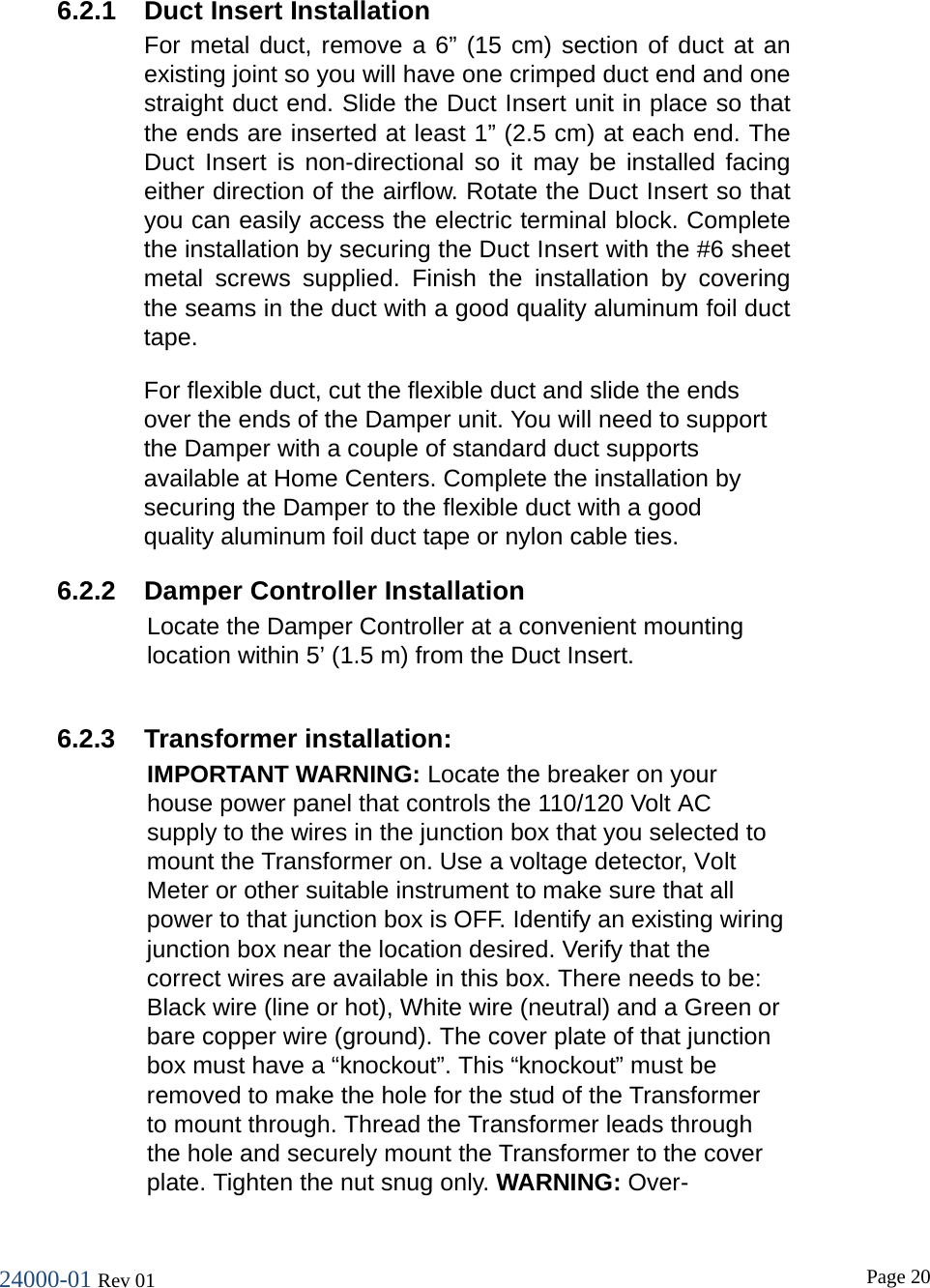 24000-01 Rev 01  Page 20   6.2.1 Duct Insert Installation For metal duct, remove a 6&rdquo; (15 cm) section of duct at an existing joint so you will have one crimped duct end and one straight duct end. Slide the Duct Insert unit in place so that the ends are inserted at least 1&rdquo; (2.5 cm) at each end. The Duct Insert is  non-directional so it  may be installed facing either direction of the airflow. Rotate the Duct Insert so that you can easily access the electric terminal block. Complete the installation by securing the Duct Insert with the #6 sheet metal screws  supplied. Finish the  installation  by covering the seams in the duct with a good quality aluminum foil duct tape.  For flexible duct, cut the flexible duct and slide the ends over the ends of the Damper unit. You will need to support the Damper with a couple of standard duct supports available at Home Centers. Complete the installation by securing the Damper to the flexible duct with a good quality aluminum foil duct tape or nylon cable ties. 6.2.2 Damper Controller Installation Locate the Damper Controller at a convenient mounting location within 5&rsquo; (1.5 m) from the Duct Insert.  6.2.3  Transformer installation: IMPORTANT WARNING: Locate the breaker on your house power panel that controls the 110/120 Volt AC supply to the wires in the junction box that you selected to mount the Transformer on. Use a voltage detector, Volt Meter or other suitable instrument to make sure that all power to that junction box is OFF. Identify an existing wiring junction box near the location desired. Verify that the correct wires are available in this box. There needs to be: Black wire (line or hot), White wire (neutral) and a Green or bare copper wire (ground). The cover plate of that junction box must have a &ldquo;knockout&rdquo;. This &ldquo;knockout&rdquo; must be removed to make the hole for the stud of the Transformer to mount through. Thread the Transformer leads through the hole and securely mount the Transformer to the cover plate. Tighten the nut snug only. WARNING: Over-