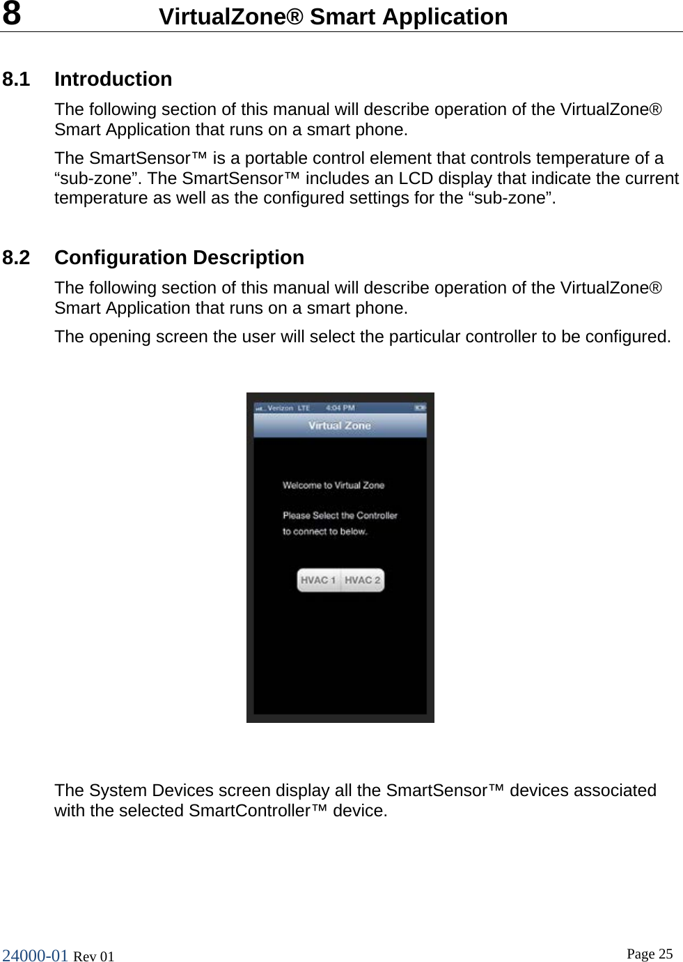 24000-01 Rev 01  Page 25  8  VirtualZone&reg; Smart Application  8.1 Introduction The following section of this manual will describe operation of the VirtualZone&reg; Smart Application that runs on a smart phone. The SmartSensor&trade; is a portable control element that controls temperature of a &ldquo;sub-zone&rdquo;. The SmartSensor&trade; includes an LCD display that indicate the current temperature as well as the configured settings for the &ldquo;sub-zone&rdquo;.  8.2 Configuration Description The following section of this manual will describe operation of the VirtualZone&reg; Smart Application that runs on a smart phone. The opening screen the user will select the particular controller to be configured.    The System Devices screen display all the SmartSensor&trade; devices associated with the selected SmartController&trade; device.  