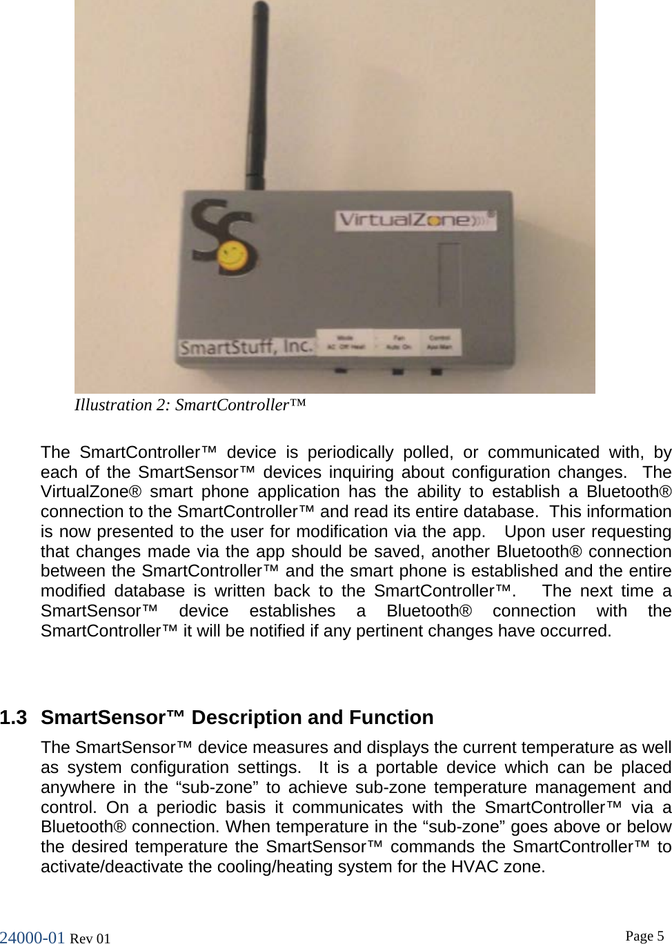 24000-01 Rev 01  Page 5   The SmartController&trade; device is periodically polled, or communicated with, by each of the SmartSensor&trade; devices inquiring about configuration changes.  The VirtualZone&reg; smart phone application has the ability to establish a Bluetooth&reg; connection to the SmartController&trade; and read its entire database.  This information is now presented to the user for modification via the app.   Upon user requesting that changes made via the app should be saved, another Bluetooth&reg; connection between the SmartController&trade; and the smart phone is established and the entire modified database is written back to the SmartController&trade;.   The next time a SmartSensor&trade; device establishes a Bluetooth&reg; connection with the SmartController&trade; it will be notified if any pertinent changes have occurred.   1.3 SmartSensor&trade; Description and Function The SmartSensor&trade; device measures and displays the current temperature as well as system configuration settings.  It is a portable device which can be placed anywhere in the &ldquo;sub-zone&rdquo; to achieve sub-zone temperature management and control. On a periodic basis it communicates with the SmartController&trade; via a Bluetooth&reg; connection. When temperature in the &ldquo;sub-zone&rdquo; goes above or below the desired temperature the SmartSensor&trade; commands the SmartController&trade; to activate/deactivate the cooling/heating system for the HVAC zone.  Illustration 2: SmartController&trade; 