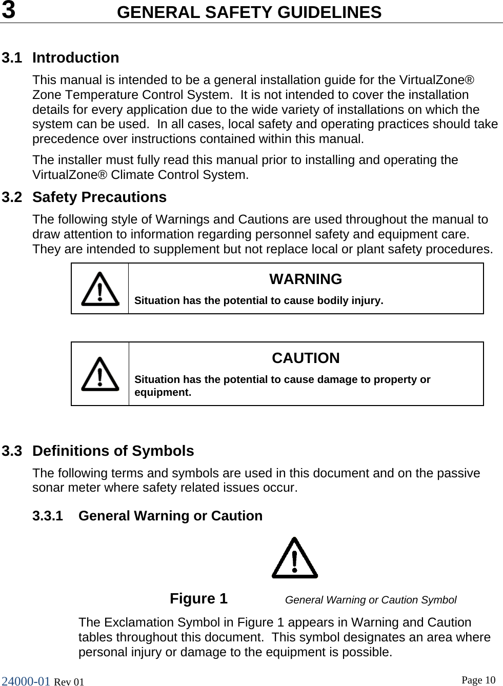 24000-01 Rev 01  Page 10   3  GENERAL SAFETY GUIDELINES 3.1 Introduction This manual is intended to be a general installation guide for the VirtualZone&reg; Zone Temperature Control System.  It is not intended to cover the installation details for every application due to the wide variety of installations on which the system can be used.  In all cases, local safety and operating practices should take precedence over instructions contained within this manual. The installer must fully read this manual prior to installing and operating the VirtualZone&reg; Climate Control System. 3.2 Safety Precautions The following style of Warnings and Cautions are used throughout the manual to draw attention to information regarding personnel safety and equipment care.  They are intended to supplement but not replace local or plant safety procedures.  WARNING Situation has the potential to cause bodily injury.   CAUTION Situation has the potential to cause damage to property or equipment.  3.3 Definitions of Symbols The following terms and symbols are used in this document and on the passive sonar meter where safety related issues occur. 3.3.1 General Warning or Caution    Figure 1 General Warning or Caution Symbol The Exclamation Symbol in Figure 1 appears in Warning and Caution tables throughout this document.  This symbol designates an area where personal injury or damage to the equipment is possible. 