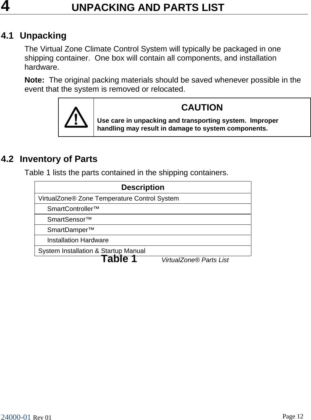 24000-01 Rev 01  Page 12   4  UNPACKING AND PARTS LIST 4.1 Unpacking The Virtual Zone Climate Control System will typically be packaged in one shipping container.  One box will contain all components, and installation hardware. Note:  The original packing materials should be saved whenever possible in the event that the system is removed or relocated.  CAUTION Use care in unpacking and transporting system.  Improper handling may result in damage to system components.  4.2 Inventory of Parts Table 1 lists the parts contained in the shipping containers. Description VirtualZone&reg; Zone Temperature Control System      SmartController&trade;      SmartSensor&trade;      SmartDamper&trade;      Installation Hardware System Installation &amp; Startup Manual  Table 1 VirtualZone&reg; Parts List   