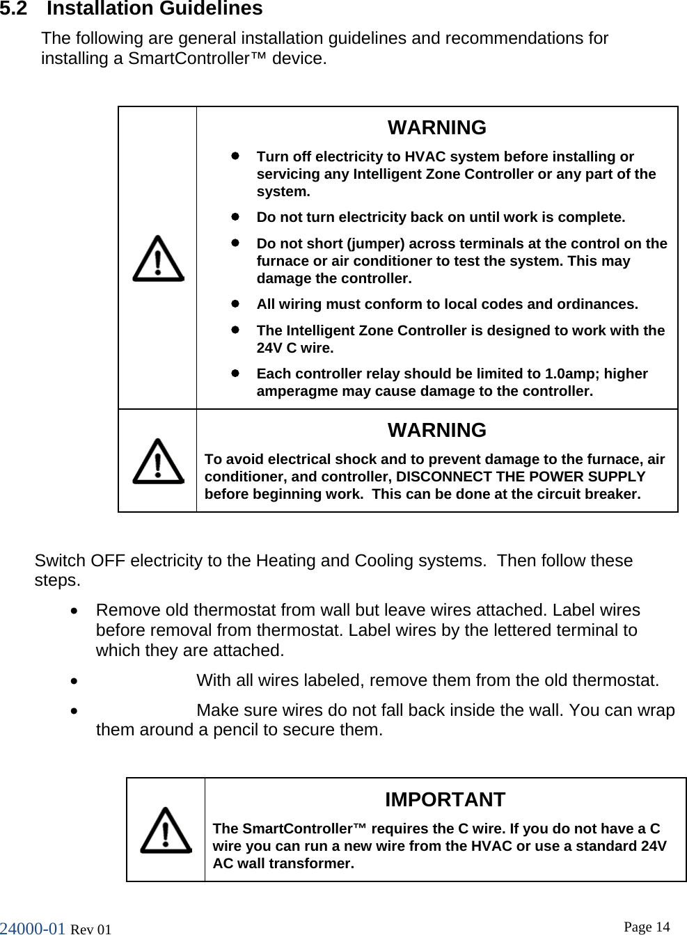 24000-01 Rev 01  Page 14   5.2   Installation Guidelines The following are general installation guidelines and recommendations for installing a SmartController&trade; device.   WARNING &bull; Turn off electricity to HVAC system before installing or servicing any Intelligent Zone Controller or any part of the system. &bull; Do not turn electricity back on until work is complete. &bull; Do not short (jumper) across terminals at the control on the furnace or air conditioner to test the system. This may damage the controller. &bull; All wiring must conform to local codes and ordinances. &bull; The Intelligent Zone Controller is designed to work with the 24V C wire. &bull; Each controller relay should be limited to 1.0amp; higher amperagme may cause damage to the controller.   WARNING To avoid electrical shock and to prevent damage to the furnace, air conditioner, and controller, DISCONNECT THE POWER SUPPLY before beginning work.  This can be done at the circuit breaker.  Switch OFF electricity to the Heating and Cooling systems.  Then follow these steps. &bull; Remove old thermostat from wall but leave wires attached. Label wires before removal from thermostat. Label wires by the lettered terminal to which they are attached. &bull; With all wires labeled, remove them from the old thermostat. &bull; Make sure wires do not fall back inside the wall. You can wrap them around a pencil to secure them.   IMPORTANT The SmartController&trade; requires the C wire. If you do not have a C wire you can run a new wire from the HVAC or use a standard 24V AC wall transformer. 