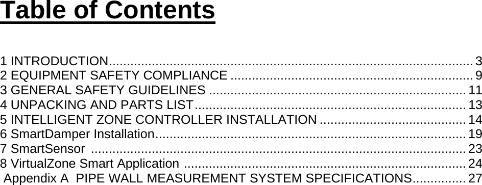 Table of Contents  1 INTRODUCTION ...................................................................................................... 3 2 EQUIPMENT SAFETY COMPLIANCE .................................................................... 9 3 GENERAL SAFETY GUIDELINES ........................................................................ 11 4 UNPACKING AND PARTS LIST ............................................................................ 13 5 INTELLIGENT ZONE CONTROLLER INSTALLATION ......................................... 14 6 SmartDamper Installation ....................................................................................... 19 7 SmartSensor  ......................................................................................................... 23 8 VirtualZone Smart Application  ............................................................................... 24  Appendix A  PIPE WALL MEASUREMENT SYSTEM SPECIFICATIONS ............... 27