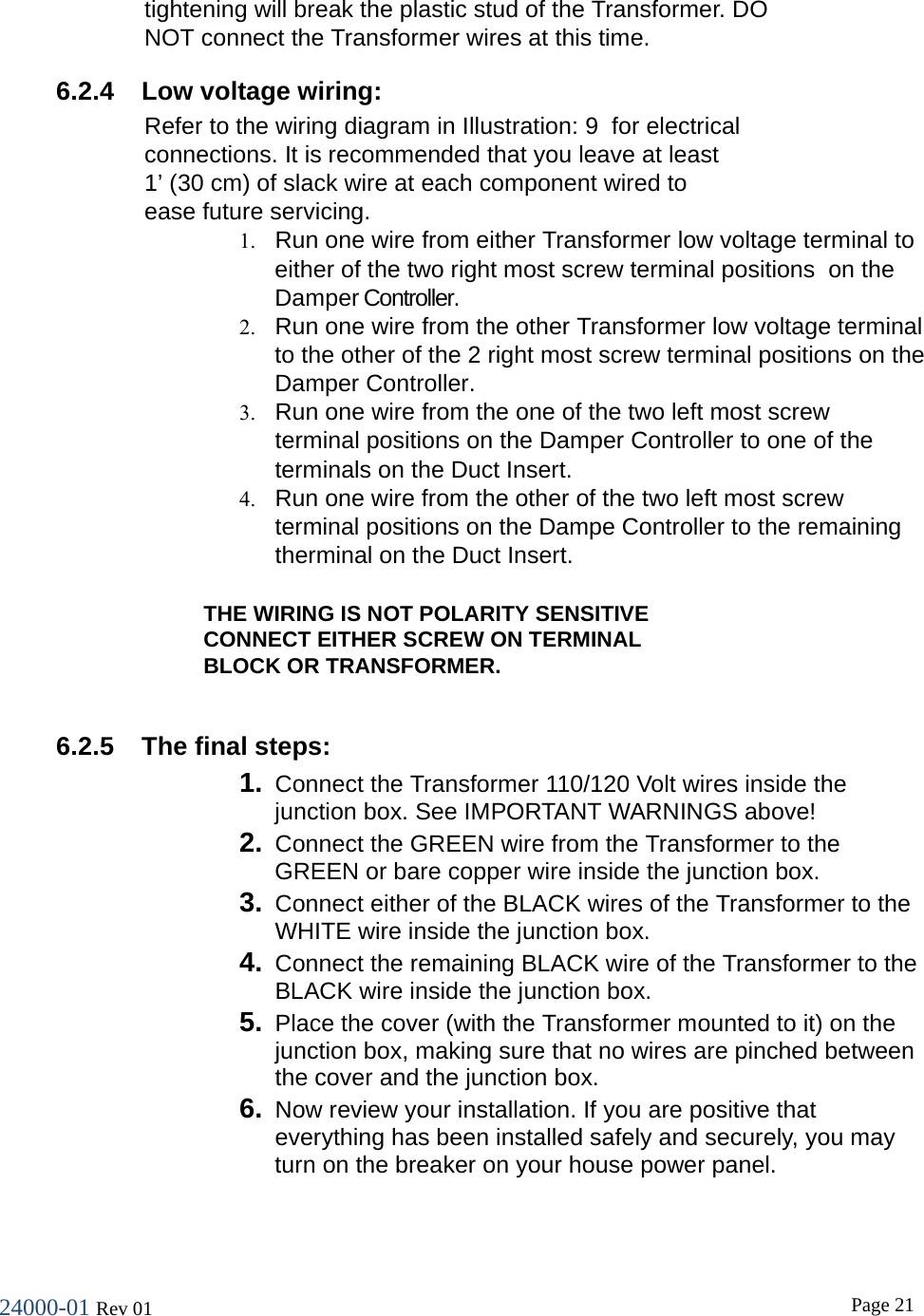 24000-01 Rev 01  Page 21  tightening will break the plastic stud of the Transformer. DO NOT connect the Transformer wires at this time. 6.2.4  Low voltage wiring: Refer to the wiring diagram in Illustration: 9  for electrical connections. It is recommended that you leave at least 1&rsquo; (30 cm) of slack wire at each component wired to ease future servicing. 1. Run one wire from either Transformer low voltage terminal to either of the two right most screw terminal positions  on the Damper Controller. 2. Run one wire from the other Transformer low voltage terminal to the other of the 2 right most screw terminal positions on the Damper Controller. 3. Run one wire from the one of the two left most screw  terminal positions on the Damper Controller to one of the  terminals on the Duct Insert. 4. Run one wire from the other of the two left most screw terminal positions on the Dampe Controller to the remaining therminal on the Duct Insert.  THE WIRING IS NOT POLARITY SENSITIVE CONNECT EITHER SCREW ON TERMINAL BLOCK OR TRANSFORMER.  6.2.5  The final steps: 1. Connect the Transformer 110/120 Volt wires inside the junction box. See IMPORTANT WARNINGS above! 2. Connect the GREEN wire from the Transformer to the GREEN or bare copper wire inside the junction box. 3. Connect either of the BLACK wires of the Transformer to the WHITE wire inside the junction box. 4. Connect the remaining BLACK wire of the Transformer to the BLACK wire inside the junction box. 5. Place the cover (with the Transformer mounted to it) on the junction box, making sure that no wires are pinched between the cover and the junction box. 6. Now review your installation. If you are positive that everything has been installed safely and securely, you may turn on the breaker on your house power panel.  