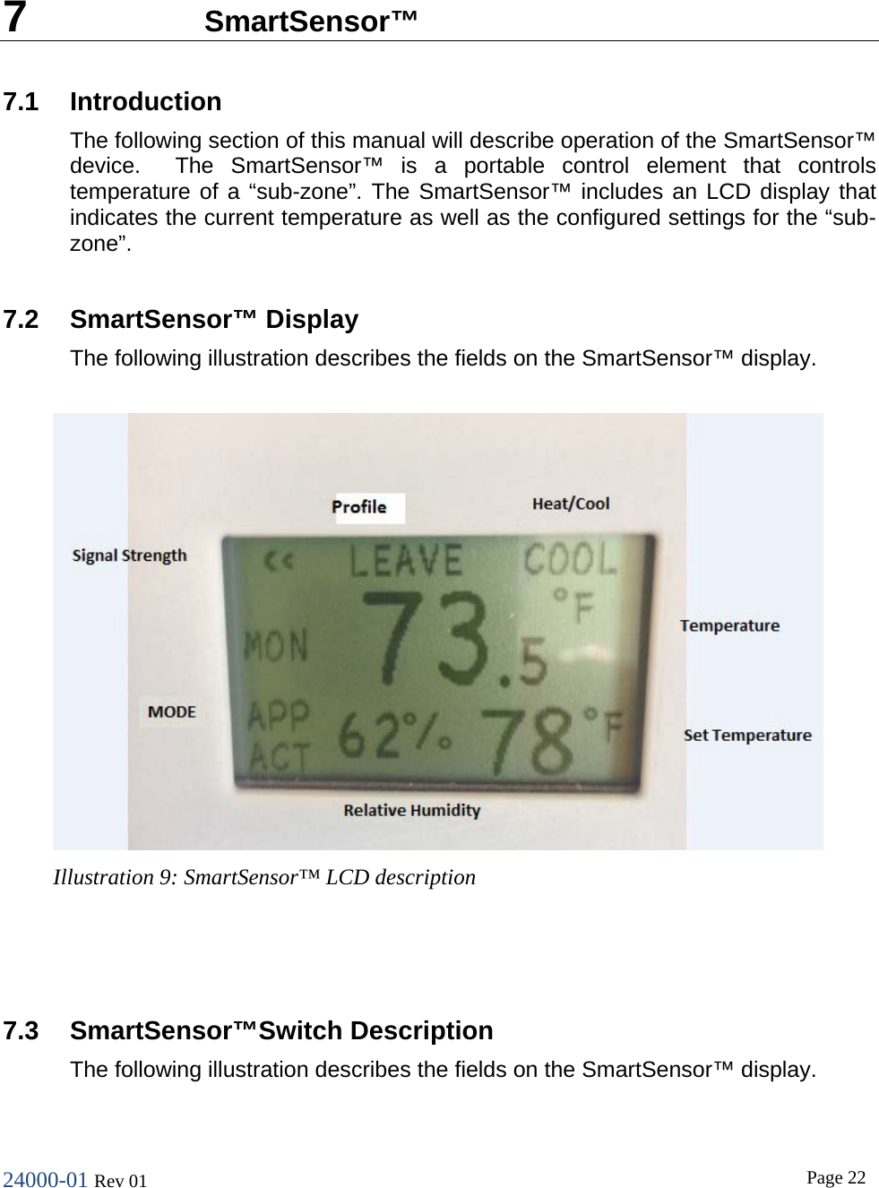 24000-01 Rev 01  Page 22   7  SmartSensor&trade; 7.1 Introduction The following section of this manual will describe operation of the SmartSensor&trade; device.  The SmartSensor&trade; is a portable control element that controls temperature of a &ldquo;sub-zone&rdquo;. The SmartSensor&trade; includes an LCD display that indicates the current temperature as well as the configured settings for the &ldquo;sub-zone&rdquo;.  7.2 SmartSensor&trade; Display The following illustration describes the fields on the SmartSensor&trade; display.    7.3 SmartSensor&trade;Switch Description The following illustration describes the fields on the SmartSensor&trade; display.  Illustration 9: SmartSensor&trade; LCD description  