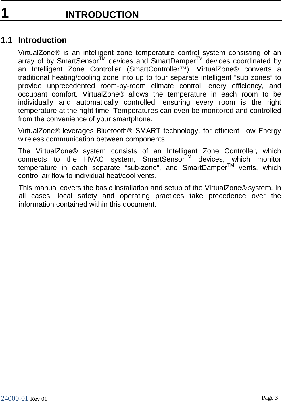24000-01 Rev 01  Page 3  1  INTRODUCTION 1.1 Introduction VirtualZone&reg; is an intelligent zone temperature control system consisting of an array of by SmartSensorTM devices and SmartDamperTM devices coordinated by an Intelligent Zone Controller (SmartController&trade;). VirtualZone&reg; converts a traditional heating/cooling zone into up to four separate intelligent &ldquo;sub zones&rdquo; to provide unprecedented room-by-room climate control, enery efficiency, and occupant comfort. VirtualZone&reg; allows the temperature in each room to be individually and automatically controlled, ensuring every room is the right temperature at the right time. Temperatures can even be monitored and controlled from the convenience of your smartphone. VirtualZone&reg; leverages Bluetooth&reg; SMART technology, for efficient Low Energy wireless communication between components. The VirtualZone&reg;  system  consists of an Intelligent Zone Controller, which connects to the HVAC system, SmartSensorTM devices, which monitor temperature in each separate &ldquo;sub-zone&rdquo;, and SmartDamperTM vents, which control air flow to individual heat/cool vents. This manual covers the basic installation and setup of the VirtualZone&reg; system. In all cases, local safety and operating practices take precedence over the information contained within this document.  