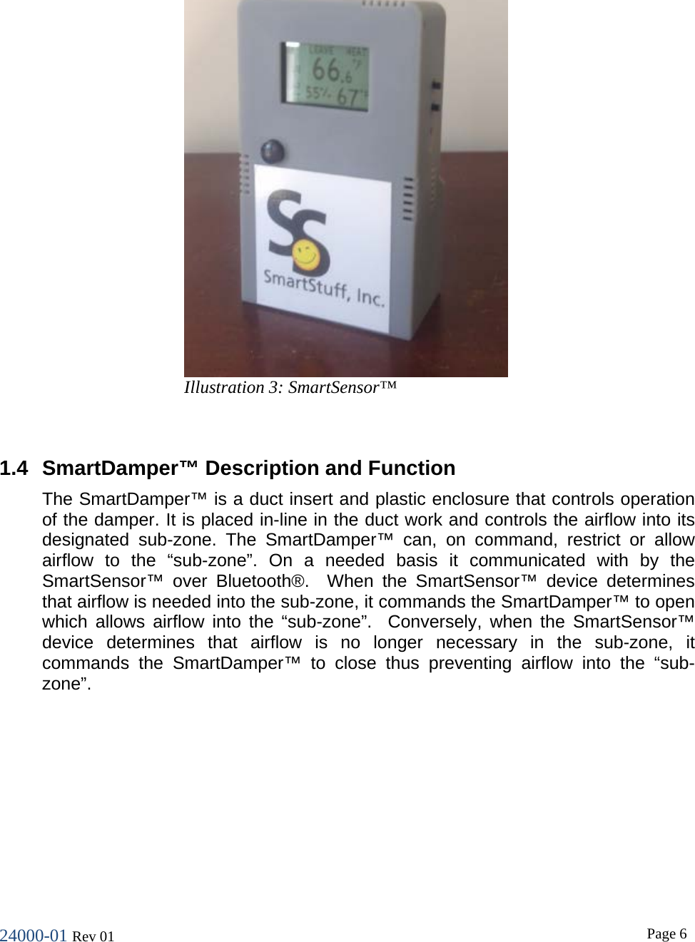 24000-01 Rev 01  Page 6    1.4 SmartDamper&trade; Description and Function The SmartDamper&trade; is a duct insert and plastic enclosure that controls operation of the damper. It is placed in-line in the duct work and controls the airflow into its designated sub-zone. The SmartDamper&trade; can, on command, restrict or allow airflow to the &ldquo;sub-zone&rdquo;. On a needed basis it communicated with by the SmartSensor&trade; over Bluetooth&reg;.  When the SmartSensor&trade; device determines that airflow is needed into the sub-zone, it commands the SmartDamper&trade; to open which allows airflow into the &ldquo;sub-zone&rdquo;.  Conversely, when the SmartSensor&trade; device determines that airflow is no longer necessary in the sub-zone, it commands the SmartDamper&trade; to close thus preventing airflow into the &ldquo;sub-zone&rdquo;.    Illustration 3: SmartSensor&trade; 