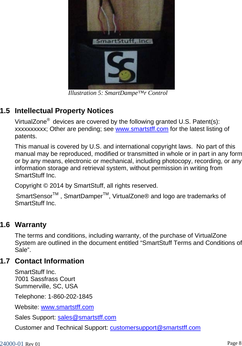 24000-01 Rev 01  Page 8   1.5 Intellectual Property Notices VirtualZone&reg;  devices are covered by the following granted U.S. Patent(s): xxxxxxxxxx; Other are pending; see www.smartstff.com for the latest listing of patents. This manual is covered by U.S. and international copyright laws.  No part of this manual may be reproduced, modified or transmitted in whole or in part in any form or by any means, electronic or mechanical, including photocopy, recording, or any information storage and retrieval system, without permission in writing from SmartStuff Inc. Copyright &copy; 2014 by SmartStuff, all rights reserved.  SmartSensorTM , SmartDamperTM, VirtualZone&reg; and logo are trademarks of SmartStuff Inc.  1.6 Warranty The terms and conditions, including warranty, of the purchase of VirtualZone System are outlined in the document entitled &ldquo;SmartStuff Terms and Conditions of Sale&rdquo;. 1.7 Contact Information SmartStuff Inc. 7001 Sassfrass Court Summerville, SC, USA  Telephone: 1-860-202-1845 Website: www.smartstff.com Sales Support: sales@smartstff.com Customer and Technical Support: customersupport@smartstff.com Illustration 5: SmartDampe&trade;r Control  