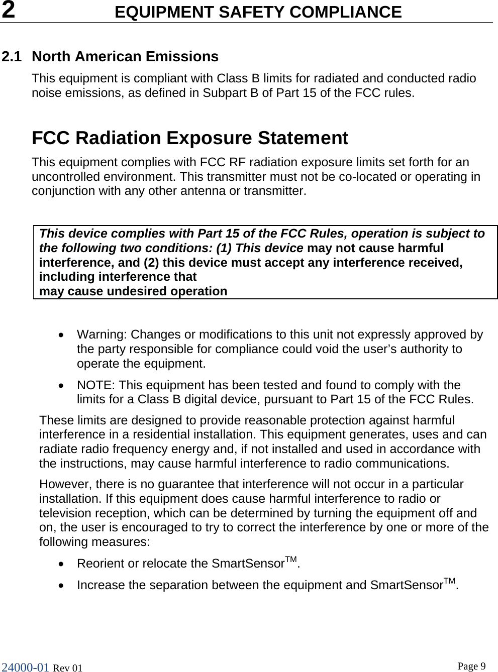 24000-01 Rev 01  Page 9   2  EQUIPMENT SAFETY COMPLIANCE 2.1 North American Emissions This equipment is compliant with Class B limits for radiated and conducted radio noise emissions, as defined in Subpart B of Part 15 of the FCC rules.  FCC Radiation Exposure Statement  This equipment complies with FCC RF radiation exposure limits set forth for an uncontrolled environment. This transmitter must not be co-located or operating in conjunction with any other antenna or transmitter.  This device complies with Part 15 of the FCC Rules, operation is subject to the following two conditions: (1) This device may not cause harmful interference, and (2) this device must accept any interference received, including interference that may cause undesired operation  &bull; Warning: Changes or modifications to this unit not expressly approved by the party responsible for compliance could void the user&rsquo;s authority to operate the equipment. &bull; NOTE: This equipment has been tested and found to comply with the limits for a Class B digital device, pursuant to Part 15 of the FCC Rules. These limits are designed to provide reasonable protection against harmful interference in a residential installation. This equipment generates, uses and can radiate radio frequency energy and, if not installed and used in accordance with the instructions, may cause harmful interference to radio communications.  However, there is no guarantee that interference will not occur in a particular installation. If this equipment does cause harmful interference to radio or television reception, which can be determined by turning the equipment off and on, the user is encouraged to try to correct the interference by one or more of the following measures: &bull; Reorient or relocate the SmartSensorTM.  &bull; Increase the separation between the equipment and SmartSensorTM.  