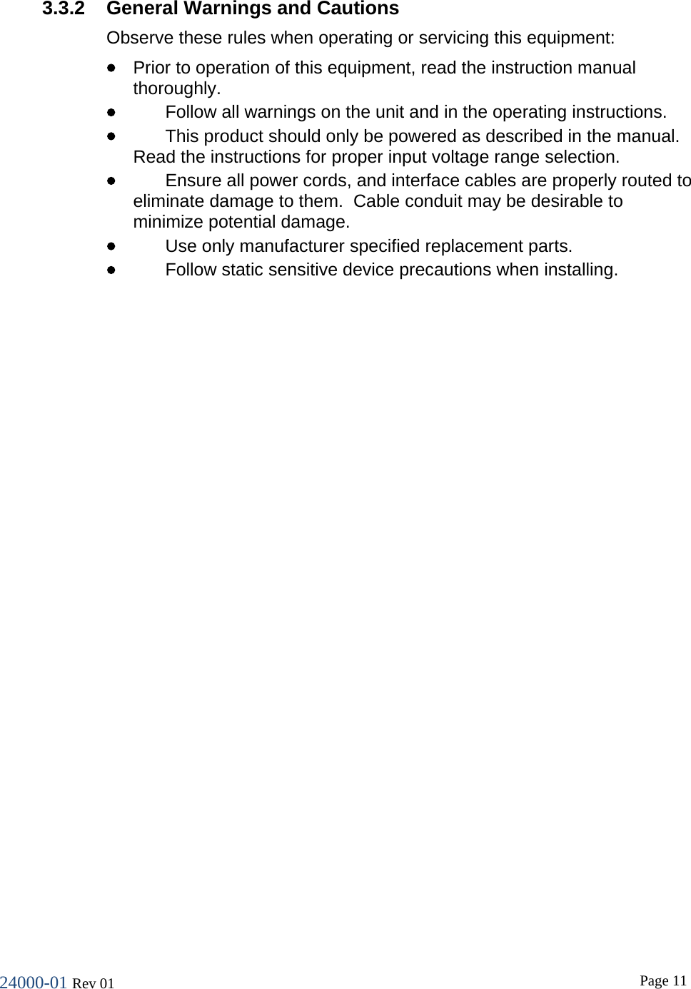 24000-01 Rev 01  Page 11  3.3.2 General Warnings and Cautions Observe these rules when operating or servicing this equipment:  &bull; Prior to operation of this equipment, read the instruction manual thoroughly. &bull; Follow all warnings on the unit and in the operating instructions. &bull; This product should only be powered as described in the manual.  Read the instructions for proper input voltage range selection. &bull; Ensure all power cords, and interface cables are properly routed to eliminate damage to them.  Cable conduit may be desirable to minimize potential damage. &bull; Use only manufacturer specified replacement parts. &bull; Follow static sensitive device precautions when installing. 